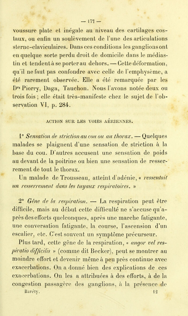 voussure plate et inégale au niveau des cartilages cos- taux, ou enfin un soulèvement de l'une des articulations sterno-claviculaires. Dans ces conditions les ganglions ont en quelque sorte perdu droit de domicile dans le médias- tin et tendent à se porter au dehors. — Cette déformation, qu'il ne faut pas confondre avec celle do l'emphysème, a été rarement observée. Elle a été remarquée par les D''s Piorry, Daga, Tauchon. Nous l'avons notée deux ou trois fois ; elle était très-manifeste chez le sujet de l'ob- servation VI, p. 284. ACTION SUR LES VOIES AERIENNES. 1 Sensation de striction au cou ou au thorax. — Quelques malades se plaignent d'une sensation de striction à la base du cou. D'autres accusent une sensation de poids au devant de la poitrine ou bien une sensation de resser- rement de tout le thorax. Un malade de Trousseau, atteint d'adénie, « ressentait un resserrement dans les tuyaux respiratoires. » 2^ Gêne de la respiration. — La respiration peut être difficile, mais au début cette difficulté ne s'accuse qu'a- près des efforts quelconques, après une marche fatigante, uae conversation fatigante, la course, l'ascension d'un escalier, etc. C'est souvent un symptôme précurseur. Plus tard, cette gêne de la respiration, « angor vel res- piratio diffîcilis » (comme dit Becker), peut se montrer au moindre effort et devenir même à peu près continue avec exacerbations. On a donné bien des explications de ces exa»îerbations. On les a attribuées à des efforts, à de la congestion passagère des ganglions, à la présence do Baréty. 12