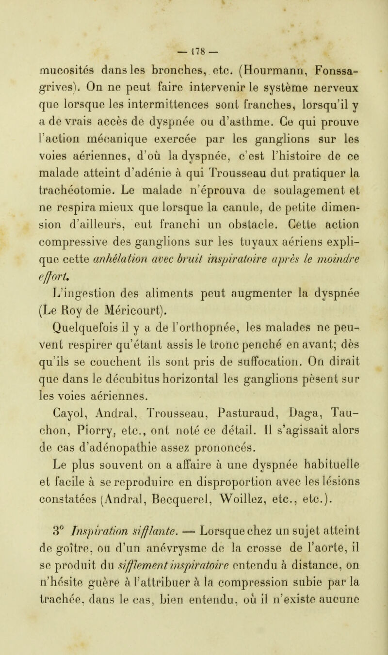 mucosités dans les bronches, etc. (Hourmann, Fonssa- grives). On ne peut faire intervenir le système nerveux que lorsque les intermittences sont franches, lorsqu'il y a de vrais accès de dyspnée ou d'asthme. Ce qui prouve l'action mécanique exercée par les ganglions sur les voies aériennes, d'où la dyspnée, c'est l'histoire de ce malade atteint d'adénie à qui Trousseau dut pratiquer la trachéotomie. Le malade n'éprouva de soulagement et ne respira mieux que lorsque la canule, de petite dimen- sion d'ailleurs, eut franchi un obstacle. Cette action compressive des ganglions sur les tuyaux aériens expli- que cette anhélation avec bruit inspiratoire après le moindre effort. L'ingestion des aliments peut augmenter la dyspnée (Le Roy de Méricourt). Quelquefois il y a de l'orthopnée, les malades ne peu^ vent respirer qu'étant assis le tronc penché en avant; dès qu'ils se couchent ils sont pris de suffocation. On dirait que dans le décubitus horizontal les ganglions pèsent sur les voies aériennes. Gayol, Andral, Trousseau, Pasturaud, Daga, Tau- chon, Piorry, etc., ont noté ce détail. Il s'agissait alors de cas d'adénopathie assez prononcés. Le plus souvent on a affaire à une dyspnée habituelle et facile à se reproduire en disproportion avec les lésions constatées (Andral, Becquerel, Woillez, etc., etc.). 3° Inspiration sifflante. — Lorsque chez un sujet atteint de goitre, ou d'un anévrysme de la crosse de l'aorte, il se produit du sifflement inspiratoire entendu à distance, on n'hésite guère à l'attribuer à la compression subie par la trachée, dans le cas, bien entendu, où il n'existe aucune