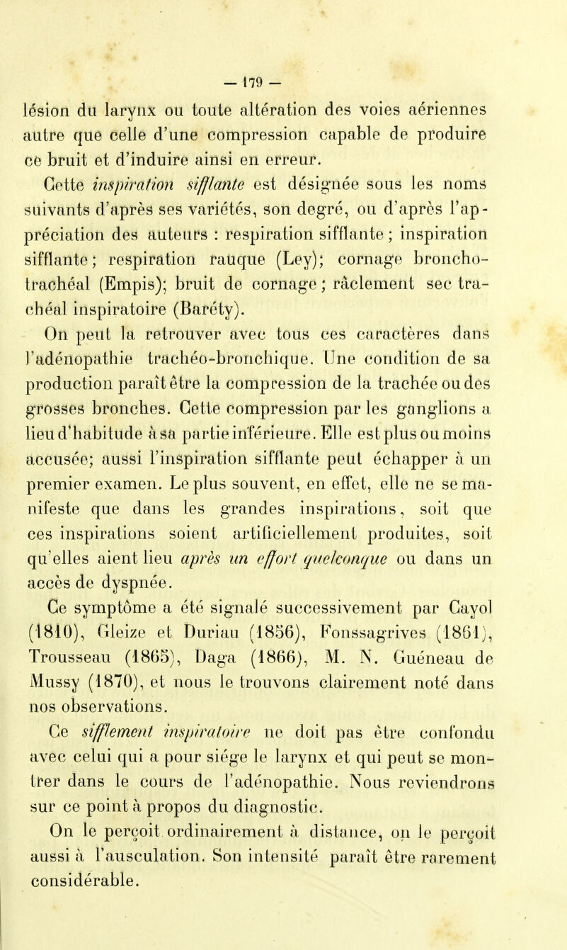 lésion du larynx ou toute altération des voies aériennes autre que celle d'une compression capable de produire ce bruit et d'induire ainsi en erreur. Cette inspiration sifflante est désignée sous les noms suivants d'après ses variétés, son degré, ou d'après l'ap- préciation des auteurs : respiration sifflante ; inspiration sifflante; respiration rauque (Ley); cornage broncho- trachéal (Empis); bruit de cornage ; râclement sec tra- chéal inspiratoire (Baréty). On peut la retrouver avec tous ces caractères dans ]'adénopathie trachéo-bronchique. Une condition de sa production paraît être la compression de la trachée ou dès grosses bronches. Cette compression par les ganglions a lieu d'habitude à sa partie inférieure. Elle est plus ou moins accusée; aussi l'inspiration sifflante peut échapper à un premier examen. Le plus souvent, en effet, elle ne se ma- nifeste que dans les grandes inspirations, soit que ces inspirations soient artificiellement produites, soit qu'elles aient lieu après un effort quelconque ou dans un accès de dyspnée. Ce symptôme a été signalé successivement par Cayol (1810), Gleize et Duriau (1856), Fonssagrives (1861], Trousseau (1865), Daga (1866), M. N. Guéneau de Mussy (1870), et nous le trouvons clairement noté dans nos observations. Ce sifflement inspiratoire ne doit pas être confondu avec celui qui a pour siège le larynx et qui peut se mon- trer dans le cours de l'adénopathie. Nous reviendrons sur ce point à propos du diagnostic. On le perçoit ordinairement à distance, on le perçoit aussi à l'ausculation. Son intensité paraît être rarement considérable.