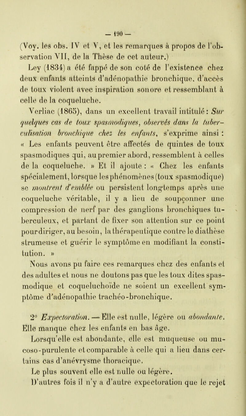 (Voy. les obs. IV et V, et les remarques à propos de l'ob- servation VII, de la Thèse de cet auteur.) Ley (1834) a été fappé de son coté de l'existence chez deux enfants atteints d'adénopathie bronchique, d'accès de toux violent avec inspiration sonore et ressemblant à celle de la coqueluche. Verliac (1865), dans un excellent travail intitulé : Sur quelques cas de toux spasniodiques^ observés dans la tuber- cuHsation bronchique chez les enfants, s'exprime ainsi : c( Les enfants peuvent être affectés de quintes de toux spasmodiques qui, au premier abord, ressemblent à celles de la coqueluche. » Et il ajoute : <( Chez les enfants spécialement, lorsque lesphénomènes(toux spasmodique) se montrent Semblée ou persistent long-temps après une coqueluche véritable, il y a lieu de soupçonner une compression de nerf par des ganglions bronchiques tu- berculeux, et partant de fixer son attention sur ce point pourdiriger, au besoin, la thérapeutique contre le diathèse strumeuse et guérir le symptôme en modifiant la consti- tution. » Nous avons pu faire ces remarques chez des enfants et des adultes et nous ne doutons pas que les toux dites spas- modique et coqueluchoïde ne soient un excellent sym- ptôme d^adénopathie trachéo-bronchique. 2 Expectoration. — Elle est nulle, légère ou abondante. Elle manque chez les enfants en bas âge. Lorsqu'elle est abondante, elle est muqueuse ou mu- coso-purulente et comparable à celle qui a lieu dans cer- tains cas d'anévrysme thoracique. Le plus souvent elle est nulle ou légère. D'autres fois il n'y a d'autre expectoration que le rejet