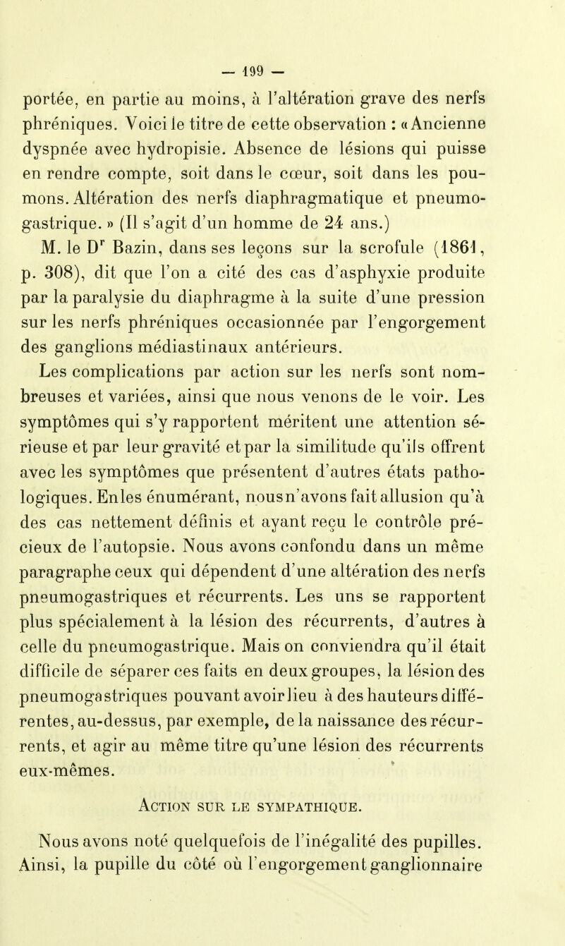 portée, en partie au moins, à l'altération grave des nerfs phréniques. Voici le titre de cette observation : «Ancienne dyspnée avec hydropisie. Absence de lésions qui puisse en rendre compte, soit dans le cœur, soit dans les pou- mons. Altération des nerfs diaphragmatique et pneumo- gastrique. » (Il s'agit d'un homme de 24 ans.) M. le D^ Bazin, dans ses leçons sur la scrofule (186^, p. 308), dit que l'on a cité des cas d'asphyxie produite par la paralysie du diaphragme à la suite d'une pression sur les nerfs phréniques occasionnée par l'engorgement des ganglions médiastinaux antérieurs. Les complications par action sur les nerfs sont nom- breuses et variées, ainsi que nous venons de le voir. Les symptômes qui s'y rapportent méritent une attention sé- rieuse et par leur gravité et par la similitude qu'ils offrent avec les symptômes que présentent d'autres états patho- logiques. Enles énumérant, nousn'avons fait allusion qu'à des cas nettement défmis et ayant reçu le contrôle pré- cieux de l'autopsie. Nous avons confondu dans un même paragraphe ceux qui dépendent d'une altération des nerfs pneumogastriques et récurrents. Les uns se rapportent plus spécialement à la lésion des récurrents, d'autres à celle du pneumogastrique. Mais on conviendra qu'il était difficile de séparer ces faits en deux groupes, la lésion des pneumogastriques pouvant avoir lieu à des hauteurs diffé- rentes, au-dessus, par exemple, de la naissance des récur- rents, et agir au même titre qu'une lésion des récurrents eux-mêmes. Action sur le sympathique. Nous avons noté quelquefois de l'inégalité des pupilles. Ainsi, la pupille du côté où l'engorgement ganglionnaire