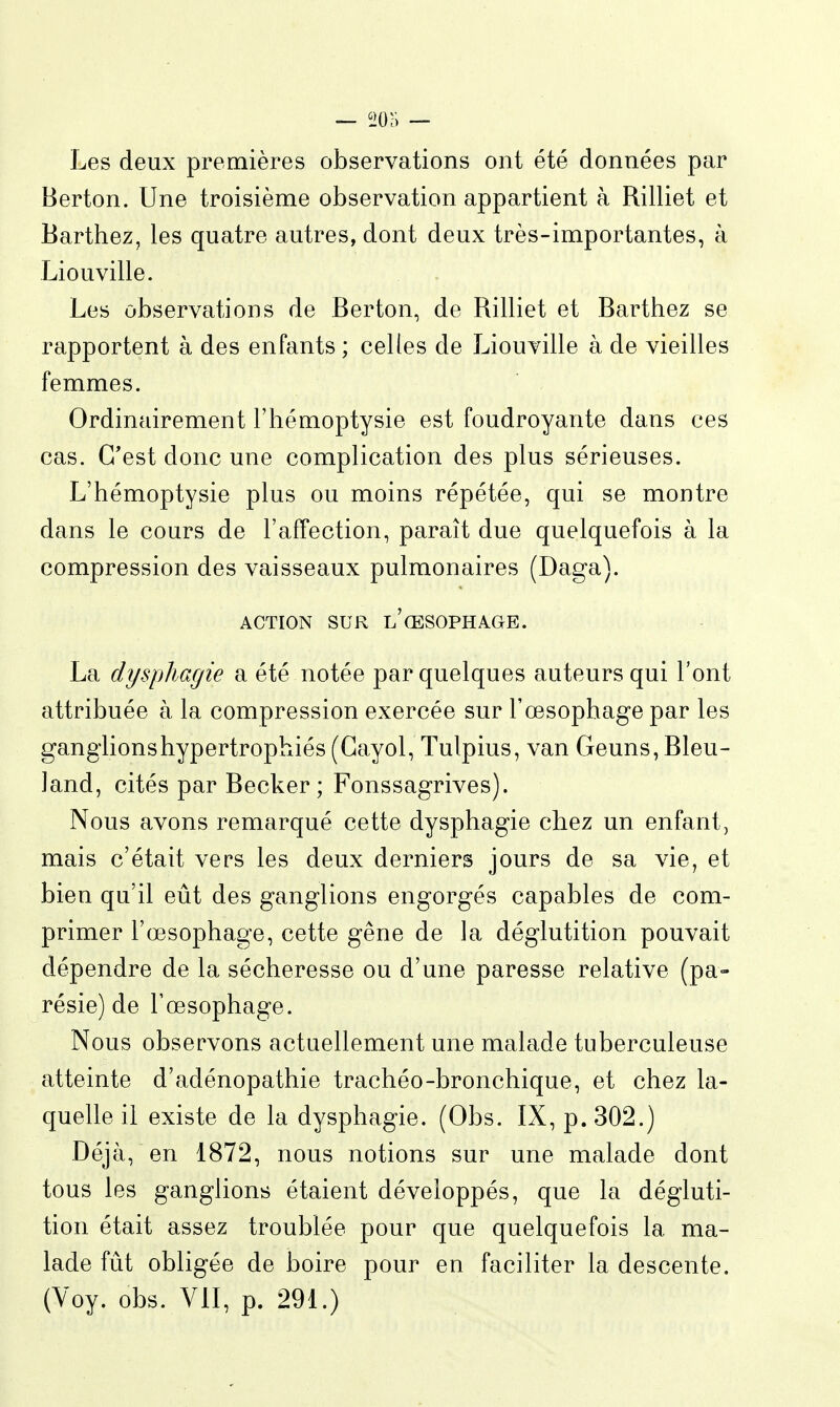 Les deux premières observations ont été données par Berton. Une troisième observation appartient à Rilliet et Barthez, les quatre autres, dont deux très-importantes, à Liouville. Les observations de Berton, de Rilliet et Barthez se rapportent à des enfants ; celles de Liouville à de vieilles femmes. Ordinairement l'hémoptysie est foudroyante dans ces cas. C'est donc une complication des plus sérieuses. L'hémoptysie plus ou moins répétée, qui se montre dans le cours de l'affection, paraît due quelquefois à la compression des vaisseaux pulmonaires (Daga). ACTION SUR l'œsophage. La dyspJiagie a été notée par quelques auteurs qui l'ont attribuée à la compression exercée sur l'œsophage par les ganglions hypertrophiés (Gayol, Tulpius, van Geuns, Bleu- Jand, cités par Becker; Fonssagrives). Nous avons remarqué cette dysphagie chez un enfant, mais c'était vers les deux derniers jours de sa vie, et bien qu'il eût des ganglions engorgés capables de com- primer l'œsophage, cette gêne de la déglutition pouvait dépendre de la sécheresse ou d'une paresse relative (pa- résie) de Tœsophage. Nous observons actuellement une malade tuberculeuse atteinte d'adénopathie trachéo-bronchique, et chez la- quelle il existe de la dysphagie. (Obs. IX, p. 302.) Déjà, en 1872, nous notions sur une malade dont tous les ganglions étaient développés, que la dégluti- tion était assez troublée pour que quelquefois la ma- lade fût obligée de boire pour en faciliter la descente. (Voy. obs. VII, p. 291.)