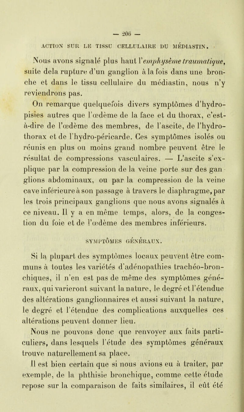 ACTION SUR LE TISSU CELLULAIRE DU MÉDIASTIN. Nous avons signalé plus haut Xempliysènie traumatique, suite delà rupture d'un ganglion à la fois dans une bron- che et dans le tissu cellulaire du médiastin, nous n'y reviendrons pas. On remarque quelquefois divers symptômes d'hydro- pisies autres que l'œdème de la face et du thorax, c'est- à-dire de l'œdème des membres, de l'ascite, de l'hydro- thorax et de l'hydro-péricarde. Ces symptômes isolés ou réunis en plus ou moins grand nombre peuvent être le résultat de compressions vasculaires. — L'ascite s'ex- plique par la compression de la veine porte sur des gan glions abdominaux, ou par la compression de la veine cave inférieure à son passage à travers le diaphragme, par les trois principaux ganglions que nous avons signalés à ce niveau. Il y a en même temps, alors, de la conges- tion du foie et de l'œdème des membres inférieurs. sY-M PTÔMES GÉNÉRA UX. Si la plupart des symptômes locaux peuvent être com- muns à toutes les variétés d'adénopathies trachéo-bron- chiques, il n'en est pas de même des symptômes géné- raux, qui varieront suivant la nature, le degré et l'étendue des altérations ganglionnaires et aussi suivant la nature, le degré et l'étendue des complications auxquelles ces altérations peuvent donner lieu. Nous ne pouvons donc que renvoyer aitx faits parti- culiers, dans lesquels l'étude des symptômes généraux trouve naturellement sa place. 11 est bien certain que si nous avions eu à traiter, par exemple, de la phthisie bronchique, comme cette étude repose sur la comparaison de faits similaires, il eût été