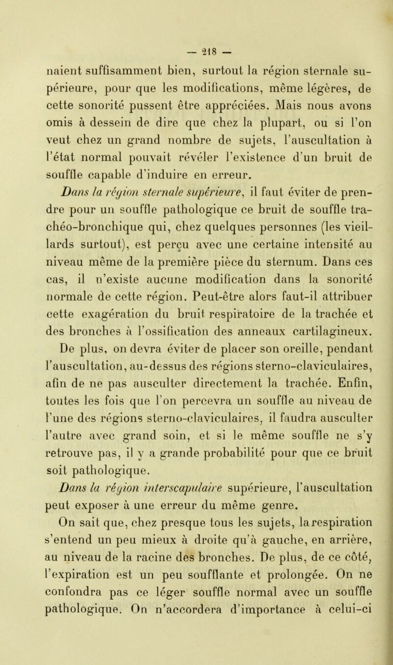 liaient suffisammeDt bien, surtout la région sternale su- périeure, pour que les modifications, même légères, de cette sonorité pussent être appréciées. Mais nous avons omis à dessein de dire que chez la plupart, ou si l'on veut chez un grand nombre de sujets, l'auscultation à l'état normal pouvait révéler l'existence d'un bruit de souffle capable d'induire en erreur. Dans la région sternale supérieure^ il faut éviter de pren- dre pour un souffle pathologique ce bruit de souffle tra- chéo-bronchique qui, chez quelques personnes (les vieil- lards surtout), est perçu avec une certaine intensité au niveau même de la première pièce du sternum. Dans ces cas, il n'existe aucune modification dans la sonorité normale de cette région. Peut-être alors faut-il attribuer cette exagération du bruit respiratoire de la trachée et des bronches à l'ossiflcation des anneaux cartilagineux. De plus, on devra éviter de placer son oreille, pendant l'auscultation, au-dessus des régions sterno-claviculaires, afin de ne pas ausculter directement la trachée. Enfin, toutes les fois que Ton percevra un souffle au niveau de l'une des régions sterno-claviculaires, il f.mdra ausculter l'autre avec grand soin, et si le même souffle ne s'y retrouve pas, il y a grande probabilité pour que ce bruit soit pathologique. Bans la région interscapulaire supérieure, l'auscultation peut exposer à une erreur du même genre. On sait que, chez presque tous les sujets, la respiration s'entend un peu mieux à droite qu'à gauche, en arrière, au niveau de la racine des bronches. De plus, de ce côté, l'expiration est un peu soufflante et prolongée. On ne confondra pas ce léger souffle normal avec un souffle pathologique. On n'accordera d'importance à celui-ci