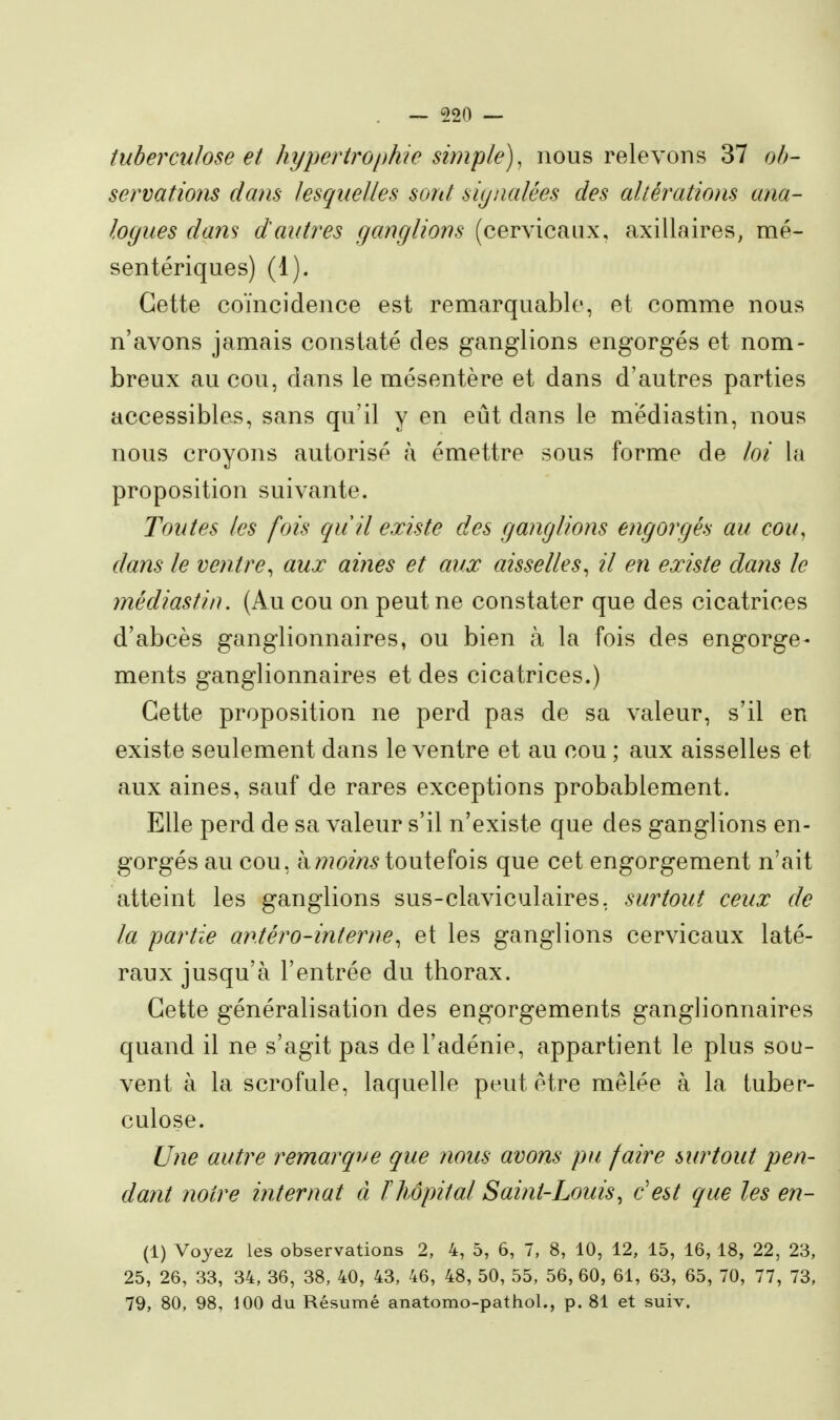 tuberculose et hypertroi)hie simple), nous relevons 37 oh- sermtiom dans lesquelles sord siynalées des altérations ana- logues dans dautres ganglions (cervicaux, axillaires, mé- sentériques) (1). Cette coïncidence est remarquable, et comme nous n'avons jamais constaté des ganglions engorgés et nom- breux au cou, dans le mésentère et dans d'autres parties accessibles, sans qu'il y en eût dans le mediastin, nous nous croyons autorisé à émettre sous forme de loi la proposition suivante. Toutes les fois quil existe des ganglions engorgés au cou^ dans le ventre, aux aines et aux aisselles, il en existe dans le médiastin. (Au cou on peut ne constater que des cicatrices d'abcès ganglionnaires, ou bien à la fois des engorge- ments ganglionnaires et des cicatrices.) Cette proposition ne perd pas de sa valeur, s'il en existe seulement dans le ventre et au cou ; aux aisselles et aux aines, sauf de rares exceptions probablement. Elle perd de sa valeur s'il n'existe que des ganglions en- gorgés au cou, à/??(y?72^ toutefois que cet engorgement n'ait atteint les ganglions sus-claviculaires, surtout ceux de la partie antéro-interne, et les ganglions cervicaux laté- raux jusqu'à l'entrée du thorax. Cette généralisation des engorgements ganglionnaires quand il ne s'agit pas de l'adénie, appartient le plus sou- vent à la scrofule, laquelle peut être mêlée à la tuber- culose. Une autre remarque que nous avons pu faire surtout pen- dant notre internat à ïliôpital Saint-Louis, c'est que les en- (1) Voyez les observations 2, 4, 5, 6, 7, 8, 10, 12, 15, 16, 18, 22, 23, 25, 26, 33, 34, 36, 38, 40, 43, 46, 48, 50, 55, 56, 60, 61, 63, 65, 70, 77, 73, 79, 80, 98, 100 du Résumé anatomo-pathol., p. 81 et suiv.