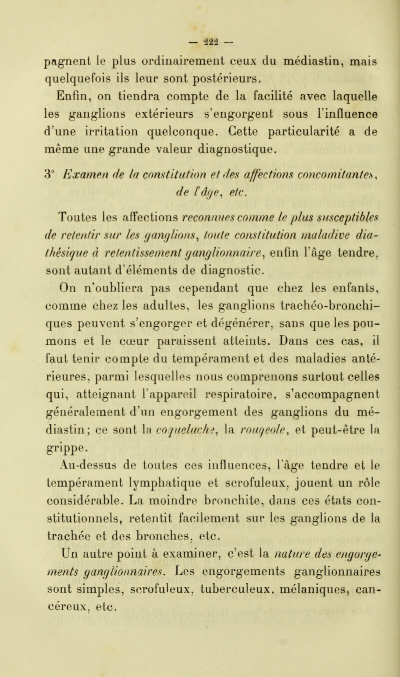 — -22-2 — pagnent le plus ordinairement ceux du médiastin, mais quelquefois ils leur sont postérieurs. Enfin, on tiendra compte de la facilité avec laquelle les ganglions extérieurs s'engorgent sous l'influence d'une irritation quelconque. Cette particularité a de même une grande valeur diagnostique. 3 Examen de la constitution et des affections concomitantes, de l'âge, etc. Toutes les affections reconnues comme le plus susceptibles de retentir sur les ganglions^ toute constitution maladive dia- thésique à retentissement ganglionnaire, enfm l'âge tendre, sont autant d'éléments de diagnostic. On n'oubliera pas cependant que chez les enfants, comme chez les adultes, les ganglions trachéo-bronchi- ques peuvent s'engorger et dégénérer, sans que les pou- mons et le cœur paraissent atteints. Dans ces cas, il faut tenir compte du tempérament et des maladies anté- rieures, parmi lesquelles nous comprenons surtout celles qui, atteignant l'appareil respiratoire, s'accompagnent généralement d'un engorgement des ganglions du mé- diastin; ce sont la coqueluche, la rouqeole, et peut-être la grippe. Au-dessus de toutes ces influences, l'âge tendre et le tempérament lymphatique et scrofuleux, jouent un rôle considérable. La moindre bronchite, dans ces états con- stitutionnels, retentit facilement sur les ganglions de la trachée et des bronches, etc. Un autre point à examiner, c'est la nature des engorge- ments ganglionnaires. Les engorgements ganglionnaires sont simples, scrofuleux, tuberculeux, mélaniques, can- céreux, etc.