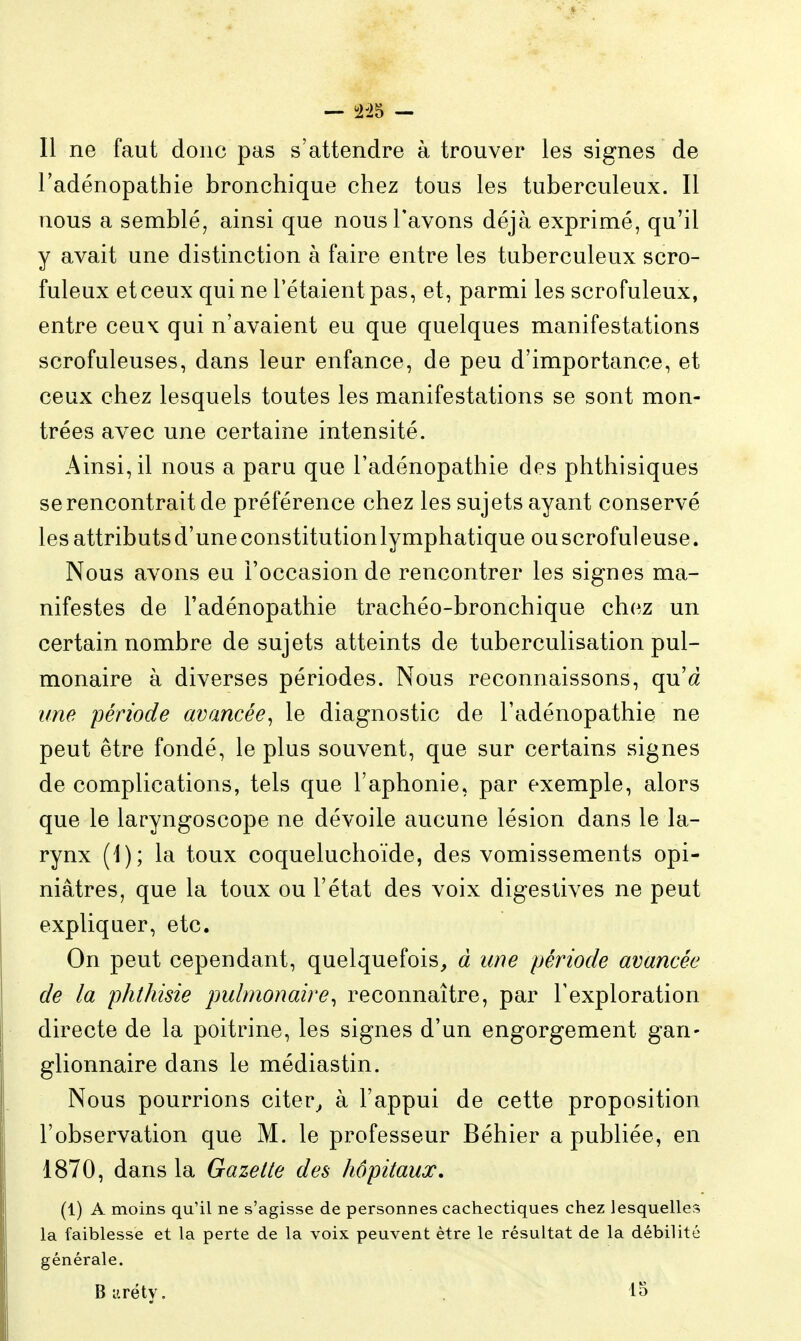 Il ne faut donc pas s'attendre à trouver les signes de l'adénopathie bronchique chez tous les tuberculeux. Il nous a semblé, ainsi que nous l'avons déjà exprimé, qu'il y avait une distinction à faire entre les tuberculeux scro- fuleux et ceux qui ne l'étaient pas, et, parmi les scrofuleux, entre ceux qui n'avaient eu que quelques manifestations scrofuleuses, dans leur enfance, de peu d'importance, et ceux chez lesquels toutes les manifestations se sont mon- trées avec une certaine intensité. Ainsi, il nous a paru que l'adénopathie des phthisiques se rencontrait de préférence chez les sujets ayant conservé les attributsd'uneconstitutionlymphatique ouscrofuleuse. Nous avons eu l'occasion de rencontrer les signes ma- nifestes de l'adénopathie trachéo-bronchique chez un certain nombre de sujets atteints de tuberculisation pul- monaire à diverses périodes. Nous reconnaissons, qu'a une 'période avancée^ le diagnostic de l'adénopathie ne peut être fondé, le plus souvent, que sur certains signes de complications, tels que l'aphonie, par exemple, alors que le laryngoscope ne dévoile aucune lésion dans le la- rynx (1); la toux coqueluchoïde, des vomissements opi- niâtres, que la toux ou l'état des voix digeslives ne peut expliquer, etc. On peut cependant, quelquefois, à une période avancée de la phthisie pulmonaire^ reconnaître, par l'exploration directe de la poitrine, les signes d'un engorgement gan- glionnaire dans le médiastin. Nous pourrions citer^ à l'appui de cette proposition l'observation que M. le professeur Béhier a publiée, en 1870, dans la Gazette des hôpitaux. (1) A moins qu'il ne s'agisse de personnes cachectiques chez lesquelles la faiblesse et la perte de la voix peuvent être le résultat de la débilité générale. Bi'.réty. lo