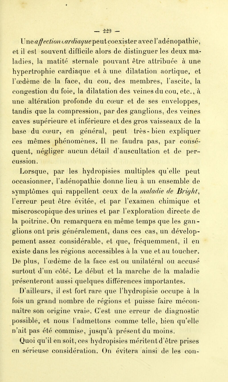 Vneaffection cardiaçue^eui coexister avecTadénopathie, et il est souvent difficile alors de distinguer les deux ma- ladies, la matité sternale pouvant être attribuée à une hypertrophie cardiaque et à une dilatation aortique, et l'œdème de la face, du cou, des membres, l'ascite, la congestion du foie, la dilatation des veines du cou, etc., à une altération profonde du cœur et de ses enveloppes, tandis que la compression, par des ganglions, des veines caves supérieure et inférieure et des gros vaisseaux de la base du cœur, en général, peut très-bien expliquer ces mêmes phénomènes. 11 ne faudra pas, par consé- quent, négliger aucun détail d'auscultation et de per- cussion. Lorsque, par les hydropisies multiples qu'elle peut occasionner, l'adénopathie donne lieu à un ensemble de symptômes qui rappellent ceux de la maladie de Bright^ l'erreur peut être évitée, et par l'examen chimique et miscroscopique des urines et par l'exploration directe de la poitrine. On remarquera en même temps que les gan- glions ont pris généralement, dans ces cas, un dévelop- pement assez considérable, et que, fréquemment, il en existe dans les régions accessibles à la vue et au toucher. De plus, l'œdème de la face est ou unilatéral ou accusé surtout d'un côté. Le début et la marche de la maladie présenteront aussi quelques différences importantes. D'ailleurs, il est fort rare que l'hydropisie occupe à la fois un grand nombre de régions et puisse faire mécon- naître son origine vraie. C'est une erreur de diagnostic possible, et nous l'admettons comme telle, bien qu'elle n'ait pas été commise, jusqu'à présent du moins. Quoi qu'il en soit, ces hydropisies méritent d'être prises en sérieuse considération. On évitera ainsi de les con-