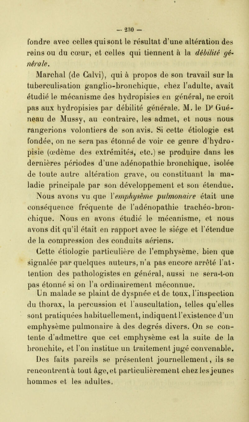 - 280 - fondre avec celles qui sont le résultat d'une altération des reins ou du cœur, et celles qui tiennent à la débilité gé* nérale. Marchai (de Galvi), qui à propos de son travail sur la tuberculisation ganglio-bronchique, chez l'adulte, avait étudié le mécanisme des hydropisies en général, ne croit pas aux hydropisies par débilité générale. M. le D' Gué- neau de Mussy, au contraire, les admet, et nous nous rangerions volontiers de son avis. Si cette étiologie est fondée, on ne sera pas étonné de voir ce genre d'hydro- pisie (œdème des extrémités, etc.) se produire dans les dernières périodes d'une adénopathie bronchique, isolée de toute autre altération grave, ou constituant la ma- ladie principale par son développement et son étendue. Nous avons vu que Y emphysème pulmonaire était une conséquence fréquente de l'adénopathie trachéo-bron- chique. Nous en avons étudié le mécanisme, et nous avons dit qu'il était en rapport avec le siège et l'étendue de la compression des conduits aériens. Cette étiologie particulière de l'emphysème, bien que signalée par quelques auteurs, n'a pas encore arrêté l'at* tention des pathologistes en général, aussi ne sera-t-on pas étonné si on Ta ordinairement méconnue. Un malade se plaint de dyspnée et de toux, l'inspection du thorax, la percussion et l'auscultation, telles qu'elles sont pratiquées habituellement, indiquent l'existence d'un emphysème pulmonaire à des degrés divers. On se con- tente d'admettre que cet emphysème est la suite de la bronchite, et l'on institue un traitement jugé convenable. Des faits pareils se présentent journellement, ils se rencontrent à tout âge, et particulièrement chez les jeunes hommes et les adultes,