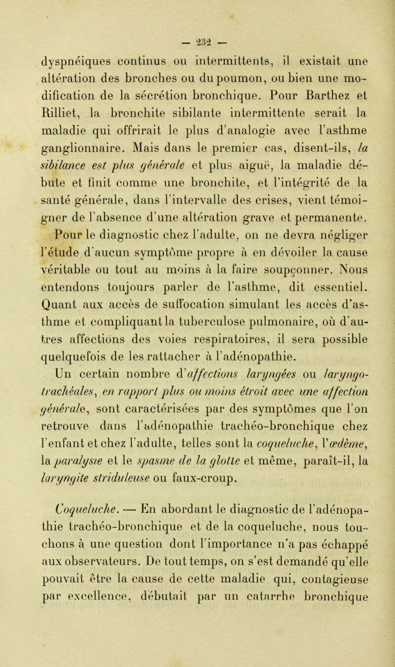 dyspnéiques continus ou intermittents, il existait une altération des bronches ou du poumon, ou bien une mo- dification de la sécrétion bronchique. Pour Barthez et Rilliet, la bronchite sibilante intermittente serait la maladie qui offrirait le plus d'analogie avec l'asthme ganglionnaire. Mais dans le premier cas, disent-ils, ia sibilance est plus générale et plus aiguë, la maladie dé- bute et finit comme une bronchite, et l'intégrité de la santé générale, dans l'intervalle des crises, vient témoi- gner de l'absence d'une altération grave et permanente. Pour le diagnostic chez l'adulte, on ne devra négliger l'étude d'aucun symptôme propre à en dévoiler la cause véritable ou tout au moins à la faire soupçonner. Nous entendons toujours parler de l'asthme, dit essentiel. Quant aux accès de suffocation simulant les accès d'as- thme et compliquant la tuberculose pulmonaire, où d'au- tres affections des voies respiratoires, il sera possible quelquefois de les rattacher à l'adénopathie. Un certain nombre à'affections laryngées ou laryngo- tracJiéales^ en rapport plus ou moins étroit avec une affection yénérah^ sont caractérisées par des symptômes que l'on retrouve dans l'adénopathie trachéo-bronchique chez l'enfant et chez l'adulte, telles sont la coqueluche^ Vœdème, la paralysie et le spasme de la glotte et même, paraît-il, la laryngite striduleuse ou faux-croup. Coqueluche. — En abordant le diagnostic de l'adénopa- thie trachéo-bronchique et de la coqueluche, nous tou- chons à une question dont l'importance n'a pas échappé aux observateurs. De tout temps, on s'est demandé qu'elle pouvait être la cause de cette maladie qui, contagieuse par excellence, débutait par un catarrhe bronchique