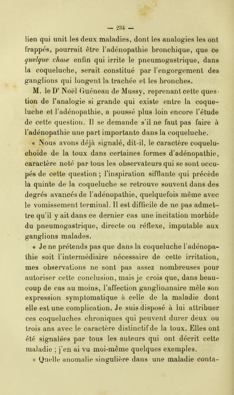 lien qui unit les deux maladies, dont les analogies les ont frappés, pourrait être l'adénopathie bronchique, que ce quelque chose enfin qui irrite le pneumogastrique, dans la coqueluche, serait constitué par l'engorgement des ganglions qui longent la trachée et les bronches. M. le D' Noël Guéneau de Mussy, reprenant cette ques- tion de l'analogie si grande qui existe entre la coque- luche et l'adénopathie, a poussé plus loin encore l'étude de cette question. Il se demande s'il ne faut pas faire a l'adénopathie une part importante dans la coqueluche. « Nous avons déjà signalé, dit-il, le caractère coquelu- choïde de la toux dans certaines formes d'adénopathie, caractère noté par tous les observateurs qui se sont occu- pés de cette question ; l'inspiration sifflante qui précède la quinte de la coqueluche se retrouve souvent dans des degrés avancés de l'adénopathie, quelquefois même avec le vomissement terminal. Il est difficile de ne pas admet- tre qu'il y ait dans ce dernier cas une incitation morbide du pneumogastrique, directe ou réflexe, imputable aux ganglions malades. a Je ne prétends pas que dans la coqueluche l'adénopa- thie soit l'intermédiaire nécessaire de cette irritation, mes observations ne sont pas assez nombreuses pour autoriser cette conclusion, mais je crois que, dans beau- coup de cas au moins, l'affection ganglionnaire mêle son expression symptomatique à celle de la maladie dont elle est une complication. Je suis disposé à lui attribuer ces coqueluches chroniques qui peuvent durer deux ou trois ans avec le caractère distinctif de la toux. Elles ont été signalées par tous les auteurs qui ont décrit cette maladie ; j'en ai vu moi-même quelques exemples. (( Quelle anomalie singulière dans une maladie conta-