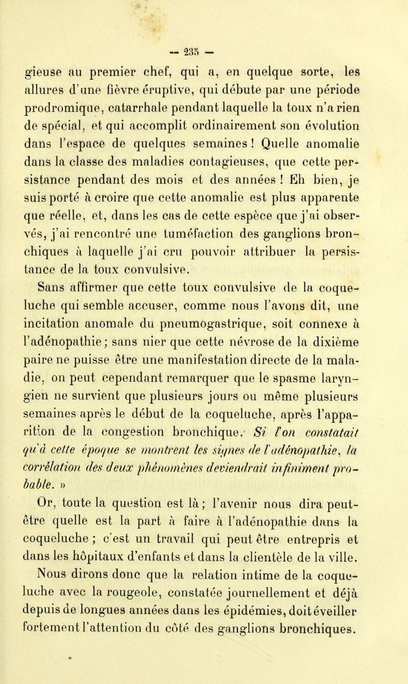 giêuse au premier chef, qui a, en quelque sorte, les allures d'une fièvre éruptive, qui débute par une période prodromique, catarrhale pendant laquelle la toux n'a rien de spécial; et qui accomplit ordinairement son évolution dans l'espace de quelques semaines ! Quelle anomalie dans la classe des maladies contagieuses, que cette per- sistance pendant des mois et des années ! Eh bien, je suis porté à croire que cette anomalie est plus apparente que réelle, et, dans les cas de cette espèce que j'ai obser- vés, j'ai rencontré une tuméfaction des ganglions bron-- chiques à laquelle j'ai cru pouvoir attribuer la persis- tance de la toux convulsive. Sans affirmer que cette toux convulsive de la coque- luche qui semble accuser, comme nous l'avons dit, une incitation anomale du pneumogastrique, soit connexe à l'adênopathie ; sans nier que cette névrose de la dixième paire ne puisse être une manifestation directe de la mala- dicj on peut cependant remarquer que le spasme laryn- gien ne survient que plusieurs jours ou même plusieurs semaines après le début de la coqueluche, après l'appa- rition de la congestion bronchique. Si ïon constatait quà cette époque se montrent les sitpies de l adénopathie, la corrélation des deux phénomènes deviendrait infiniment pro- bable. » Or, toute la question est là ; l'avenir nous dira peut- être quelle est la part à faire à l'adênopathie dans la coqueluche ; c'est un travail qui peut être entrepris et dans les hôpitaux d'enfants et dans la clientèle de la ville. Nous dirons donc que la relation intime de la coque- luche avec la rougeole, constatée journellement et déjà depuis de longues années dans les épidémies, doit éveiller fortement l'attention du côté des gangUons bronchiques.