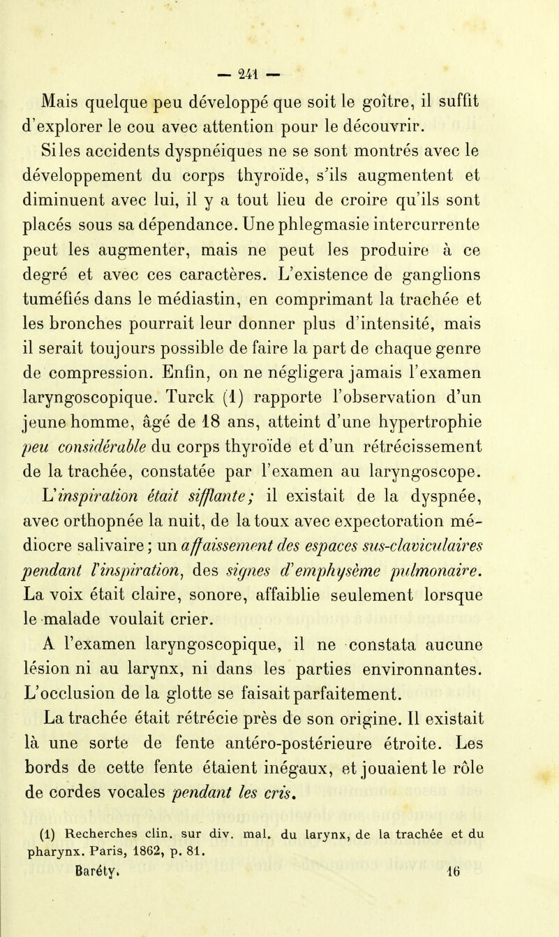 Mais quelque peu développé que soit le goitre, il suffit d'explorer le cou avec attention pour le découvrir. Si les accidents dyspnéiques ne se sont montrés avec le développement du corps thyroïde, s'ils augmentent et diminuent avec lui, il y a tout lieu de croire qu'ils sont placés sous sa dépendance. Une phlegmasie intercurrente peut les augmenter, mais ne peut les produire à ce degré et avec ces caractères. L'existence de ganglions tuméfiés dans le médiastin, en comprimant la trachée et les bronches pourrait leur donner plus d'intensité, mais il serait toujours possible de faire la part de chaque genre de compression. Enfin, on ne négligera jamais l'examen laryngoscopique. Turck (1) rapporte l'observation d'un jeune homme, âgé de 18 ans, atteint d'une hypertrophie peu considérable du corps thyroïde et d'un rétrécissement de la trachée, constatée par l'examen au laryngoscope. Uinspiration était sifflante; il existait de la dyspnée, avec orthopnée la nuit, de la toux avec expectoration mé- diocre salivaire ; un affaissement des espaces sus-claviculaires pendant ^inspiration^ des signes d'emphysème pulmonaire, La voix était claire, sonore, affaiblie seulement lorsque le malade voulait crier. A l'examen laryngoscopique, il ne constata aucune lésion ni au larynx, ni dans les parties environnantes. L'occlusion de la glotte se faisait parfaitement. La trachée était rétrécie près de son origine. Il existait là une sorte de fente antéro-postérieure étroite. Les bords de cette fente étaient inégaux, et jouaient le rôle de cordes vocales pendant les cris. (1) Recherches clin, sur div. mai, du larynx, de la trachée et du pharynx. Paris, 1862, p. 81. Baréty. 16