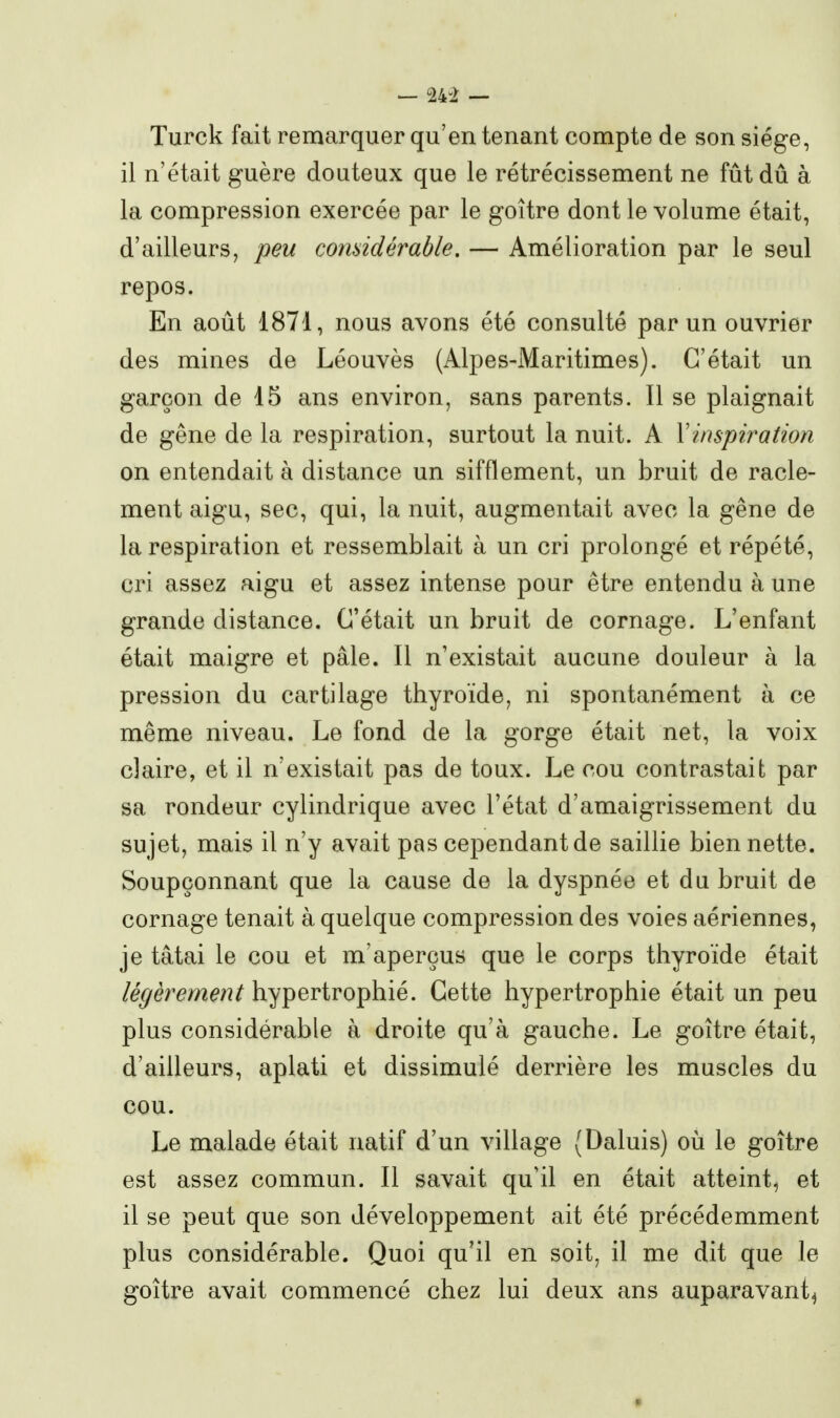 — 24-2 — Turck fait remarquer qu'en tenant compte de son siège, il n'était guère douteux que le rétrécissement ne fût dû à la compression exercée par le goitre dont le volume était, d'ailleurs, peu comidérable, — Amélioration par le seul repos. En août 1871, nous avons été consulté par un ouvrier des mines de Léouvès (Alpes-Maritimes). C'était un garçon de 15 ans environ, sans parents. Il se plaignait de gêne de la respiration, surtout la nuit. A Vinspii^ation on entendait à distance un sifflement, un bruit de racle- ment aigu, sec, qui, la nuit, augmentait avec la gêne de la respiration et ressemblait à un cri prolongé et répété, cri assez aigu et assez intense pour être entendu à une grande distance. C'était un bruit de cornage. L'enfant était maigre et pâle. Il n'existait aucune douleur à la pression du cartilage thyroïde, ni spontanément à ce même niveau. Le fond de la gorge était net, la voix claire, et il n'existait pas de toux. Le cou contrastait par sa rondeur cylindrique avec l'état d'amaigrissement du sujet, mais il n'y avait pas cependant de saillie bien nette. Soupçonnant que la cause de la dyspnée et du bruit de cornage tenait à quelque compression des voies aériennes, je tâtai le cou et m'aperçus que le corps thyroïde était légèrement hypertrophié. Cette hypertrophie était un peu plus considérable à droite qu'à gauche. Le goitre était, d'ailleurs, aplati et dissimulé derrière les muscles du cou. Le malade était natif d'un village (Daluis) où le goitre est assez commun. Il savait qu'il en était atteint, et il se peut que son développement ait été précédemment plus considérable. Quoi qu'il en soit, il me dit que le goitre avait commencé chez lui deux ans auparavant^