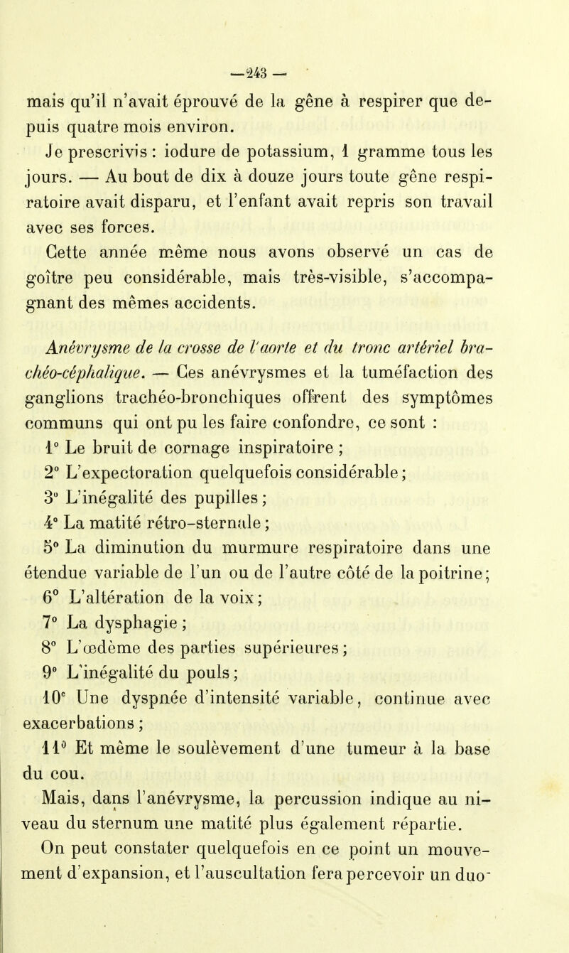 -^m — • mais qu'il n'avait éprouvé de la gêne à respirer que de- puis quatre mois environ. Je prescrivis : iodure de potassium, 1 gramme tous les jours. — Au bout de dix à douze jours toute gêne respi- ratoire avait disparu, et l'enfant avait repris son travail avec ses forces. Cette année même nous avons observé un cas de goitre peu considérable, mais très-visible, s'accompa- gnant des mêmes accidents. Anévrysme de la crosse de l'aorte et du tronc artériel hra- chéo-céphaliqiie, — Ces anévrysmes et la tuméfaction des ganglions trachéo-bronchiques offrent des symptômes communs qui ont pu les faire confondre, ce sont : 1° Le bruit de cornage inspiratoire ; 2** L'expectoration quelquefois considérable ; 3 L'inégalité des pupilles ; 4° La matité rétro-sternale ; 5** La diminution du murmure respiratoire dans une étendue variable de l'un ou de l'autre côté de la poitrine; 6° L'altération de la voix ; 7** La dysphagie ; S* L'œdème des parties supérieures; 9° L'inégalité du pouls ; 10' Une dyspnée d'intensité variable, continue avec exacerbations ; 11^ Et même le soulèvement d'une tumeur à la base du cou. Mais, dans l'anévrysme, la percussion indique au ni- veau du sternum une matité plus également répartie. On peut constater quelquefois en ce point un mouve- ment d'expansion, et l'auscultation fera percevoir un duo'