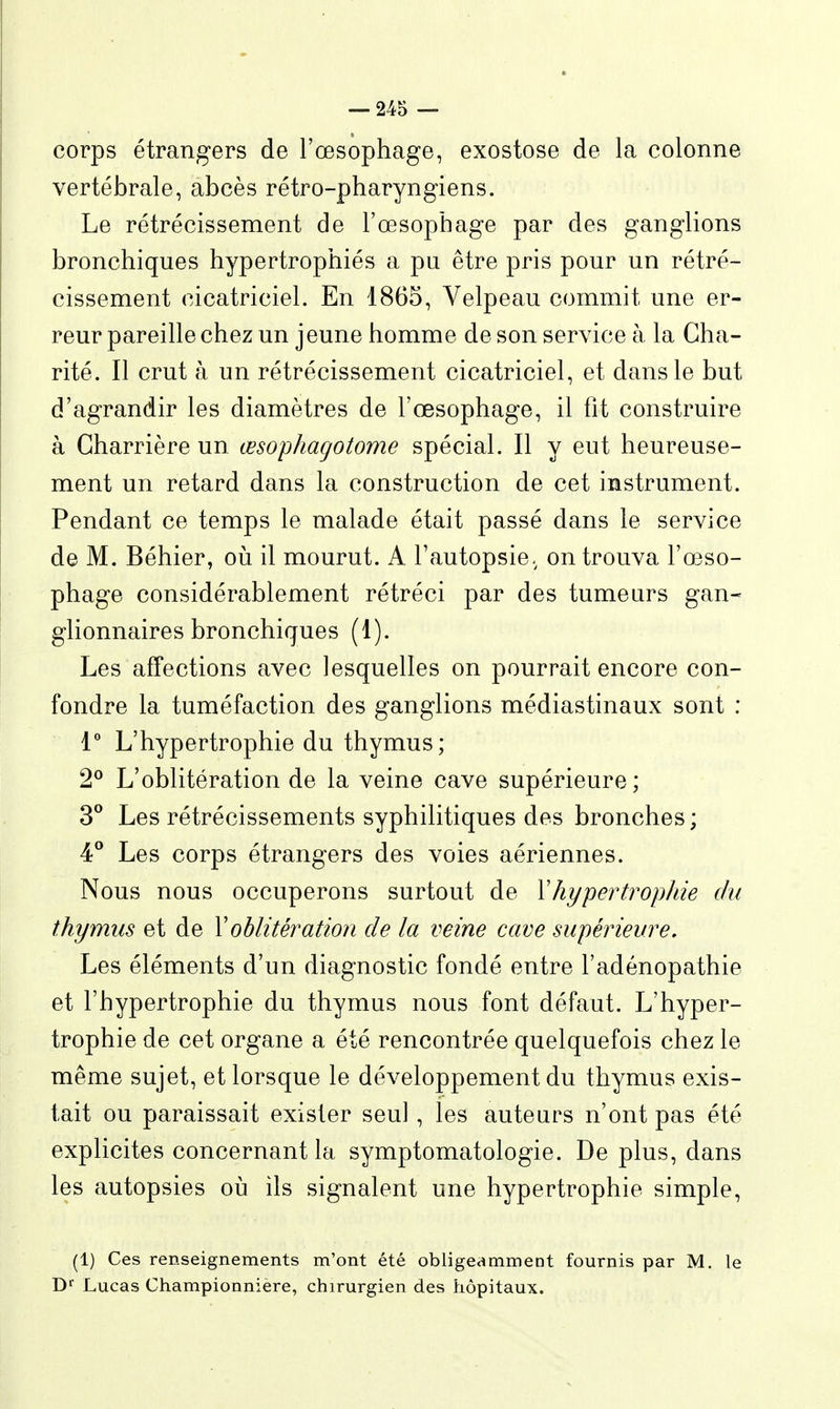 corps étrangers de l'œsophage, exostose de la colonne vertébrale, abcès rétro-pharyngiens. Le rétrécissement de l'œsophage par des ganglions bronchiques hypertrophiés a pu être pris pour un rétré- cissement cicatriciel. En 1865, Velpeau commit une er- reur pareille chez un jeune homme de son service à la Cha- rité. Il crut à un rétrécissement cicatriciel, et dans le but d'agrandir les diamètres de l'œsophage, il fit construire à Gharrière un œsophagotome spécial. Il y eut heureuse- ment un retard dans la construction de cet instrument. Pendant ce temps le malade était passé dans le service de M. Béhier, oii il mourut. A l'autopsie, on trouva l'œso- phage considérablement rétréci par des tumeurs gan- glionnaires bronchiques (1). Les affections avec lesquelles on pourrait encore con- fondre la tuméfaction des ganglions médiastinaux sont : 1° L'hypertrophie du thymus; 2® L'oblitération de la veine cave supérieure; 3° Les rétrécissements syphilitiques des bronches; 4° Les corps étrangers des voies aériennes. Nous nous occuperons surtout de Y hypertrophie du thymus et de Xoblitération de la veine cave supérieure. Les éléments d'un diagnostic fondé entre l'adénopathie et l'hypertrophie du thymus nous font défaut. L'hyper- trophie de cet organe a été rencontrée quelquefois chez le même sujet, et lorsque le développement du thymus exis- tait ou paraissait exister seul, les auteurs n'ont pas été explicites concernant la symptomatologie. De plus, dans les autopsies oii ils signalent une hypertrophie simple. (1) Ces renseignements m'ont été obligeamment fournis par M. le D^' Lucas Championnière, chirurgien des hôpitaux.