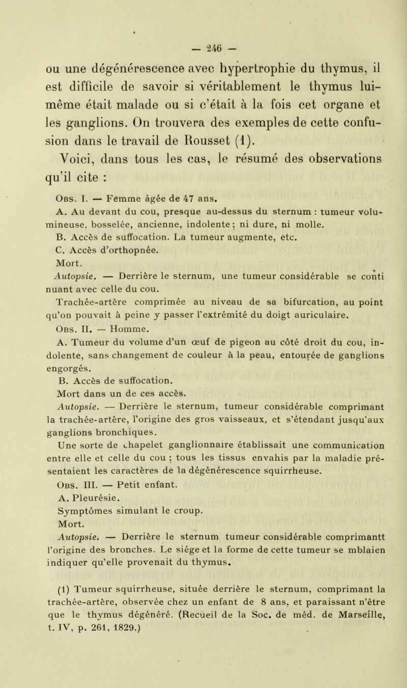 ou une dégénérescence avec hypertrophie du thymus, il est difficile de savoir si véritablement le thymus lui- même était malade ou si c'était à la fois cet organe et les ganglions. On trouvera des exemples de cette confu- sion dans le travail de Rousset (1). Voici, dans tous les cas, le résumé des observations qu'il cite : Obs. I. — Femme âgée de 47 ans. A. Au devant du cou, presque au-dessus du sternum : tumeur volu- mineuse, bosselée, ancienne, indolente ^ ni dure, ni molle. B. Accès de suffocation. La tumeur augmente, etc. C. Accès d'orthopnée. Mort. Autopsie. — Derrière le sternum, une tumeur considérable se conti nuant avec celle du cou. Trachée-artère comprimée au niveau de sa bifurcation, au point qu'on pouvait à peine y passer l'extrémité du doigt auriculaire. Obs. II, — Homme. A. Tumeur du volume d'un œuf de pigeon au côté droit du cou, in- dolente, sans changement de couleur à la peau, entourée de ganglions engorgés. B. Accès de suffocation. Mort dans un de ces accès. Autopsie. — Derrière le sternum, tumeur considérable comprimant la trachée-artère, l'origine des gros vaisseaux, et s'étendant jusqu'aux ganglions bronchiques. Une sorte de chapelet ganglionnaire établissait une communication entre elle et celle du cou 5 tous les tissus envahis par la maladie pré- sentaient les caractères de la dégénérescence squirrheuse. Obs. III. — Petit enfant. A. Pleurésie. Symptômes simulant le croup. Mort. Autopsie. — Derrière le sternum tumeur considérable comprimantt l'origine des bronches. Le siège et la forme de cette tumeur se mblaien indiquer qu'elle provenait du thymus, (1) Tumeur squirrheuse, située derrière le sternum, comprimant la trachée-artère, observée chez un enfant de 8 ans, et paraissant n'être que le thymus dégénéré. (Recueil de la Soc. de méd. de Marseille, t. IV, p. 261, 1829.)