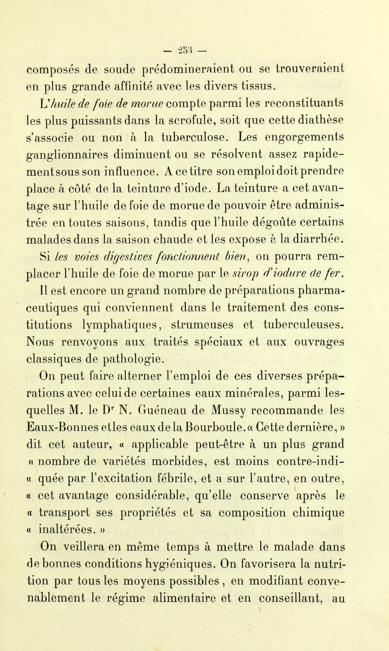 composés de soude prédomineraient ou se trouveraient en plus grande affinité avec les divers tissus^ Vhuile de foie de morue compte parmi les reconstituants les plus puissants dans la scrofule, soit que cette diathèse s'associe ou non à la tuberculose. Les engorgements ganglionnaires diminuent ou se résolvent assez rapide- ment sous son influence. A ce titre son emploi doit prendre place à côté de la teinture d'iode. La teinture a cet avan- tage sur l'huile de foie de morue de pouvoir être adminis- trée ententes saisons, tandis que l'huile dégoûte certains malades dans la saison chaude et les expose à la diarrhée. Si les voies digestives fonctionnent bien^ on pourra rem- placer l'huile de foie de morue par le sirop d'iodure de fer. Il est encore un grand nombre de préparations pharma- ceutiques qui conviennent dans le traitement des cons- titutions lymphatiques, strumeuses et tuberculeuses. Nous renvoyons aux traités spéciaux et aux ouvrages classiques de pathologie. On peut faire alterner l'emploi de ces diverses prépa- rations avec celui de certaines eaux minérales, parmi les- quelles M. le D* N. Guéneau de Mussy recommande les Eaux-Bonnes etles eauxdelaBourboule.a Cette dernière, » dit cet auteur, « applicable peut-être à un plus grand (( nombre de variétés morbides, est moins contre-indi- « quée par l'excitation fébrile, et a sur l'autre, en outre, « cet avantage considérable, qu'elle conserve après le « transport ses propriétés et sa composition chimique « inaltérées. » On veillera en même temps à mettre le malade dans de bonnes conditions hygiéniques. On favorisera la nutri- tion par tous les moyens possibles , en modifiant conve- nablement le régime alimentaire et en conseillant, au