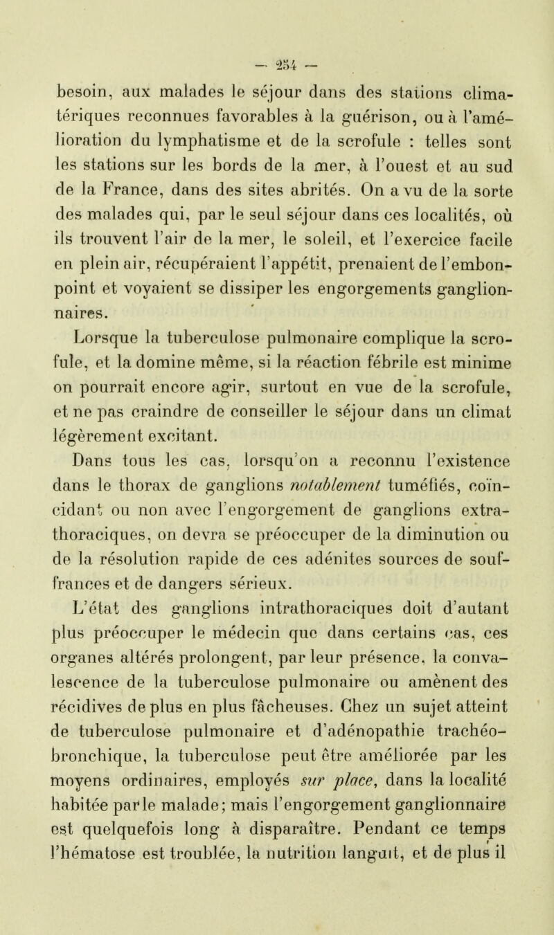 besoin, aux malades le séjour dans des stations clima- tériques reconnues favorables à la guérison, ou à l'amé- lioration du lymphatisme et de la scrofule : telles sont les stations sur les bords de la mer, à l'ouest et au sud de la France, dans des sites abrités. On a vu de la sorte des malades qui, par le seul séjour dans ces localités, oii ils trouvent l'air de la mer, le soleil, et l'exercice facile en plein air, récupéraient l'appétit, prenaient de l'embon- point et voyaient se dissiper les engorgements ganglion- naires. Lorsque la tuberculose pulmonaire complique la scro- fule, et la domine même, si la réaction fébrile est minime on pourrait encore agir, surtout en vue de la scrofule, et ne pas craindre de conseiller le séjour dans un climat légèrement excitant. Dans tous les cas^ lorsqu'on a reconnu l'existence dans le thorax de ganglions notablement tuméfiés, coïn- cidant ou non avec l'engorgement de ganglions extra- thoraciques, on devra se préoccuper de la diminution ou de la résolution rapide de ces adénites sources de souf- frances et de dangers sérieux. L'état des ganglions intrathoraciques doit d'autant plus préoccuper le médecin que dans certains cas, ces organes altérés prolongent, par leur présence, la conva- lescence de la tuberculose pulmonaire ou amènent des récidives déplus en plus fâcheuses. Chez un sujet atteint de tuberculose pulmonaire et d'adénopathie trachéo- bronchique, la tuberculose peut être améliorée par les moyens ordinaires, employés sur place, dans la localité habitée parle malade; mais l'engorgement ganglionnaire est quelquefois long à disparaître. Pendant ce temps l'hématose est troublée, la nutrition languit, et de plus il