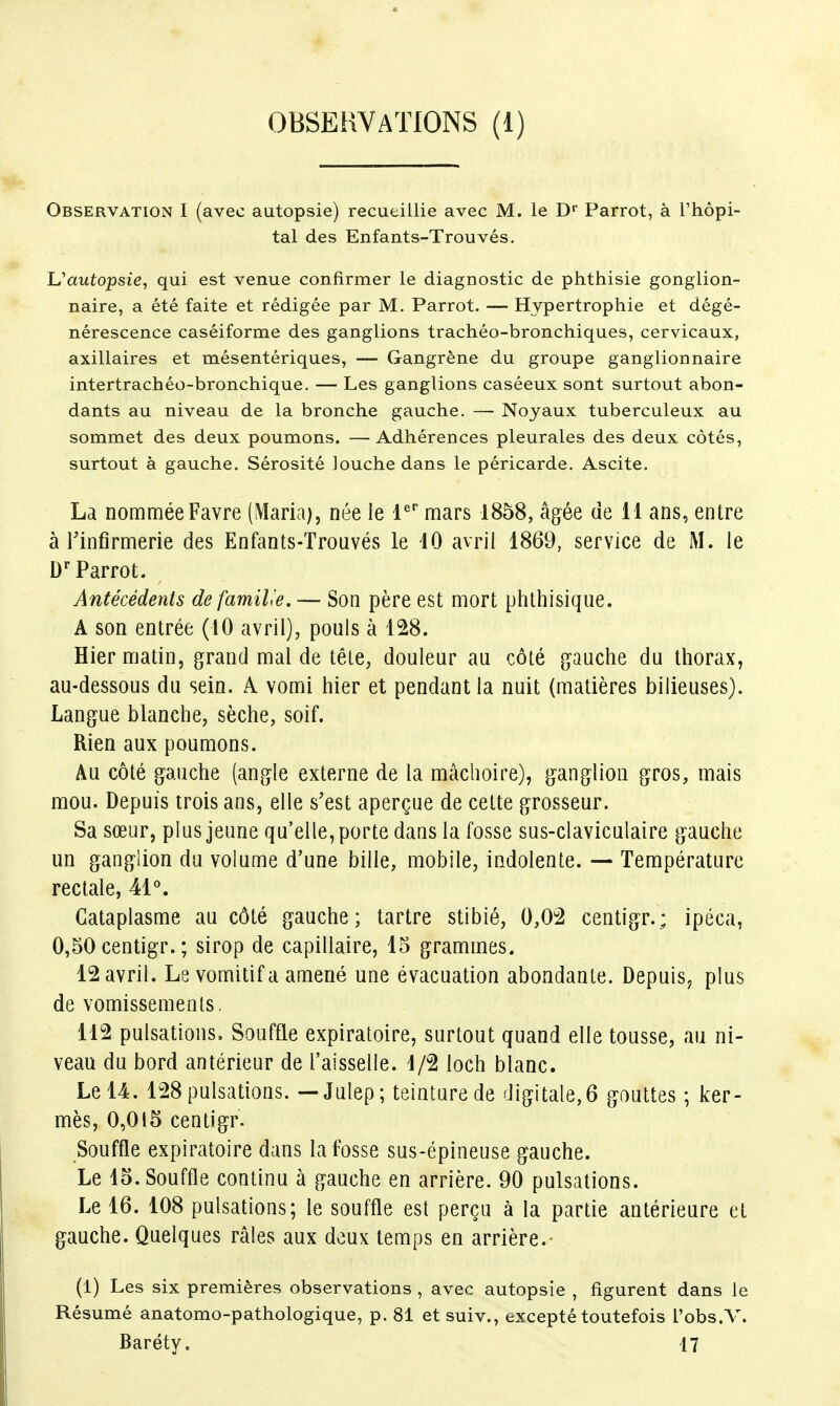 Observation I (avec autopsie) recueillie avec M. le D* Parrot, à l'hôpi- tal des Enfants-Trouvés. Uautopsie, qui est venue confirmer le diagnostic de phthisie gonglion- naire, a été faite et rédigée par M. Parrot. — Hypertrophie et dégé- nérescence caséiforme des ganglions trachéo-bronchiques, cervicaux, axillaires et mésentériques, — Gangrène du groupe ganglionnaire intertrachéo-bronchique. — Les ganglions caséeux sont surtout abon- dants au niveau de la bronche gauche. — Noyaux tuberculeux au sommet des deux poumons. —Adhérences pleurales des deux côtés, surtout à gauche. Sérosité louche dans le péricarde. Ascite. La nommée Favre (Maria), née le l^ mars 1858, âgée de 11 ans, entre à Tinfirmerie des Enfants-Trouvés le 10 avril 1869, service de M. le Parrot. Antécédents defamil'e. — Son père est mort phlhisique. A son entrée (10 avril), pouls à 128. Hier matin, grand mal de tête, douleur au côté gauche du thorax, au-dessous du sein. A vomi hier et pendant la nuit (matières bilieuses). Langue blanche, sèche, soif. Rien aux poumons. Au côté gauche (angle externe de la mâchoire), ganglion gros, mais mou. Depuis trois ans, elle s'est aperçue de cette grosseur. Sa sœur, plus Jeune qu'elle, porte dans la fosse sus-claviculaire gauche un ganglion du volume d'une bille, mobile, indolente. — Température rectale, Cataplasme au côté gauche; tartre stibié, 0,0â centigr.; ipéca, 0,50 centigr. ; sirop de capillaire, 15 grammes. 12 avril. Le vomitif a amené une évacuation abondante. Depuis, plus de vomissements. 112 pulsations. Souffle expiratoire, surtout quand elle tousse, au ni- veau du bord antérieur de l'aisselle. 1/2 loch blanc. Le 14. 128 pulsations. — Julep; teinture de digitale,6 gouttes ; ker- mès, 0,015 centigr. Souffle expiratoire dans la fosse sus-épineuse gauche. Le 15. Souffle continu à gauche en arrière. 90 pulsations. Le 16. 108 pulsations; le souffle est perçu à la partie antérieure et gauche. Quelques râles aux doux temps en arrière.- (1) Les six premières observations , avec autopsie , figurent dans le Résumé anatomo-pathologique, p. 81 etsuiv., excepté toutefois l'obs.V. Baréty. 17