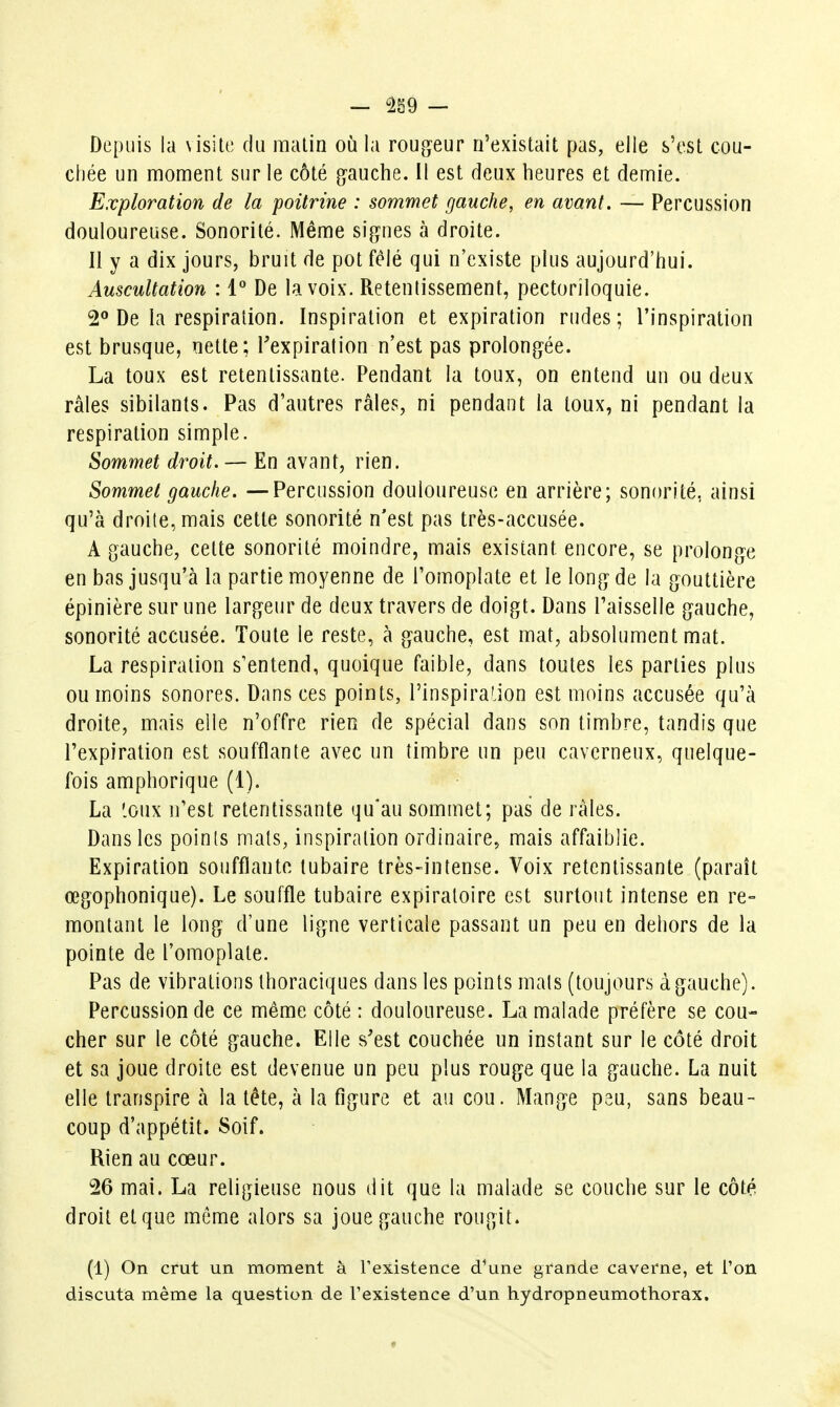 Depuis la \isile du malin où la rougeur n'existait pas, elle s'est cou- chée un moment sur le côté gauche. 11 est deux heures et demie. Exploration de la poitrine : sommet gauche, en avant. — Percussion douloureuse. Sonorité. Même signes à droite. Il y a dix jours, bruit de pot félé qui n'existe plus aujourd'hui. Auscultation : 1° De la voix. Retentissement, pectoriloquie. 2° De la respiration. Inspiration et expiration rudes; l'inspiration est brusque, nette; Texpiralion n'est pas prolongée. La toux est retentissante. Pendant la toux, on entend un ou deux râles sibilants. Pas d'autres râles, ni pendant la toux, ni pendant la respiration simple. Sommet droit. — En avant, rien. Sommet gauche. —Percussion douloureuse en arrière; sonorité, ainsi qu'à droite, mais cette sonorité n'est pas très-accusée. A gauche, cette sonorité moindre, mais existant encore, se prolonge en bas jusqu'à la partie moyenne de l'omoplate et le long de la gouttière épinière sur une largeur de deux travers de doigt. Dans Faisselle gauche, sonorité accusée. Toute le reste, à gauche, est mat, absolument mat. La respiration s'entend, quoique faible, dans toutes les parties plus ou moins sonores. Dans ces points, l'inspiraLion est moins accusée qu'à droite, mais elle n'offre rien de spécial dans son timbre, tandis que l'expiration est soufflante avec un timbre un peu caverneux, quelque- fois amphorique (1). La '.oux n'est retentissante qu'au sommet; pas de râles. Dans les points mats, inspiration ordinaire, mais affaiblie. Expiration soufflante tubaire très-intense. Voix retentissante (paraît œgophonique). Le souffle tubaire expiratoire est surtout intense en re- montant le long d'une ligne verticale passant un peu en dehors de la pointe de l'omoplate. Pas de vibrations thoraciques dans les points mais (toujours à gauche). Percussion de ce même côté : douloureuse. La malade préfère se cou- cher sur le côté gauche. Elle s'est couchée un instant sur le côté droit et sa joue droite est devenue un peu plus rouge que la gauche. La nuit elle transpire à la tête, à la figure et au cou. Mange psu, sans beau- coup d'appétit. Soif. Rien au cœur. 26 mai. La religieuse nous dit que la malade se couche sur le côté droit et que môme alors sa joue gauche rougit. (1) On crut un moment à l'existence d^une grande caverne, et l'on discuta même la question de l'existence d'un hydropneumothorax.