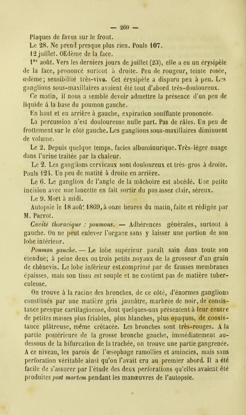 Plaques de favus sur le front. Le 28. Ne prend presque plus rien. Pouls 107. 12 juillet. OEdème de la face. août. Vers les derniers jours de juillet (23), elle a eu un érysipèle de la face, prononcé surtout à droite. Peu de rougeur, teinte rosée, œdème; sensibilité très-vivd. Cet érysipèle a disparu peu à peu. L?s gantjlions sous-maxillaires avaient été tout d'abord très-douloureux. Ce, matin, il nous a semblé devoir admettre la présence d'un peu de liquide à la base du poumon g^auche. Kn haut et en arrière k g^auche, expiration soufflante prononcée. La percussion n'est douloureuse nulle part. Pas de râles. Un peu de frottement sur le côté gauche. Los ganglions sous-maxillaires diminuent de volume. Le 2. Depuis quelque temps, faciès albuminurique.Très-léger nuage dans l'urine traitée par la chaleur. Le 2. Les ganglions cervicaux sont douloureux et très-gros à droite. Pouls 124. Un peu de matité à droite en arrière. Le 6. Le ganglion de l'angle de la mâchoire est abcédé. Une petite incision avec une lancette en fait sortir du pus assez clair, séreux. Le 9. Mort à midi. Autopsie le 18 aoû', 1869, à onze heures du matin, faite et rédigée par M. Parrot. Cavité thoracique : poumons. — Adhérences générales, surtout à gauche. On ne peut enlever l'organe sans y laisser une portion de son lobe inférieur. Poumon gauche. — Le lobe supérieur paraît sain dans toute son étendue; à peine deux ou trois petits noyaux de la grosseur d'un grain de chènevis. Le lobe inférieur est comprimé par de fausses membranes épaisses, mais son tissu est souple et ne contient pas de matière tuber- culeuse. On trouve à la racine des bronches, de ce côté, d'énormes ganglions constitués par une matière gris jaunâtre, marbrée de noir, de consis- tance presque cartilagineuse, dont quelques-uns présentent à leur centre de petites masses plus friables, plus blanches, plus opaques, de consis- tance plâtreuse, même crétacée. Les bronches sont très-rouges. A la partie postérieure de la grosse bronche gauche, immédiatement au- dessous de la bifurcation de la trachée, on trouve une partie gangrenée. A ce niveau, les parois de l'œsophage ramollies et amincies, mais sans perforation véritable ainsi qu'on l'avait cru au premier abord. Il a été facile de s'assurer par l'élude des deux perforations qu'elles avaient été produites jwst morUm pendant les manœuvres de l'autopsie.