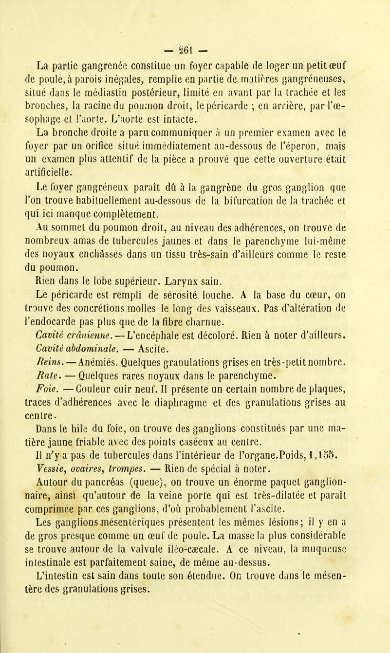 La partie g^angrenée constitue un foyer capable de log^er un petit œuf de poule, à parois inégales, remplie en partie de matières gangréneuses, situé dans le médiastin postérieur, limité en avant par la trachée et les bronches, la racine du pouxuon droit, le péricarde ; en arrière, par Tœ- sophage et l'aorte. L'aorte est intacte. La bronche droite a paru communiquer à un premier examen avec le foyer par un orifice situé immédiatement au-dessous de l'éperon, mais un examen plus attentif de la pièce a prouvé que cette ouverture était artificielle. Le foyer {jang^réneux paraît dû h la [gangrène du gros ganglion que Ton trouve habituellement au-dessous de la bifurcation de la trachée et qui ici manque complètement. Au sommet du poumon droit, au niveau des adhérences, on trouve de nombreux amas de tubercules jaunes et dans le parenchyme lui-même des noyaux enchâssés dans un tissu très-sain d'ailleurs comme le reste du poumon. Rien dans le lobe supérieur. Larynx sain. Le péricarde est rempli de sérosité louche. A la base du cœur, on trouve des concrétions molles le long des vaisseaux. Pas d'altération de l'endocarde pas plus que de la fibre charnue. Cavité crânienne. — L'encéphale est décoloré. Rien à noter d'ailleurs. Cavité abdominale. — Ascite. Reins, — Anémiés. Quelques granulations grises en très-petit nombre. Rate, — Quelques rares noyaux dans le parenchyme. Foie. — Couleur cuir neuf. Il présente un certain nombre de plaques, traces d'adhérences avec le diaphragme et des granulations grises au centre. Dans le hile du foie, on trouve des ganglions constitués par une ma- tière jaune friable avec des points caséeux au centre. Il n'y a pas de tubercules dans l'intérieur de l'organe.Poids, 1,155. Vessie^ ovaires, trompes. — Rien de spécial à noter. Autour du pancréas (queue), on trouve un énorme paquet ganglion- naire, ainsi qu'autour de la veine porte qui est très-dilatée et paraît comprimée par ces ganglions, d'oia probablement l'ascite. Les ganglions-mésentériques présentent les mêmes lésions; il y en a de gros presque comme un œuf de poule. La masse la plus considérable se trouve autour de la valvule iléo-caecale. A ce niveau, la muqueuse intestinale est parfaitement saine, de même au-dessus. L'intestin est sain dans toute son étendue. On trouve dans le mésen- tère des granulations grises. 1