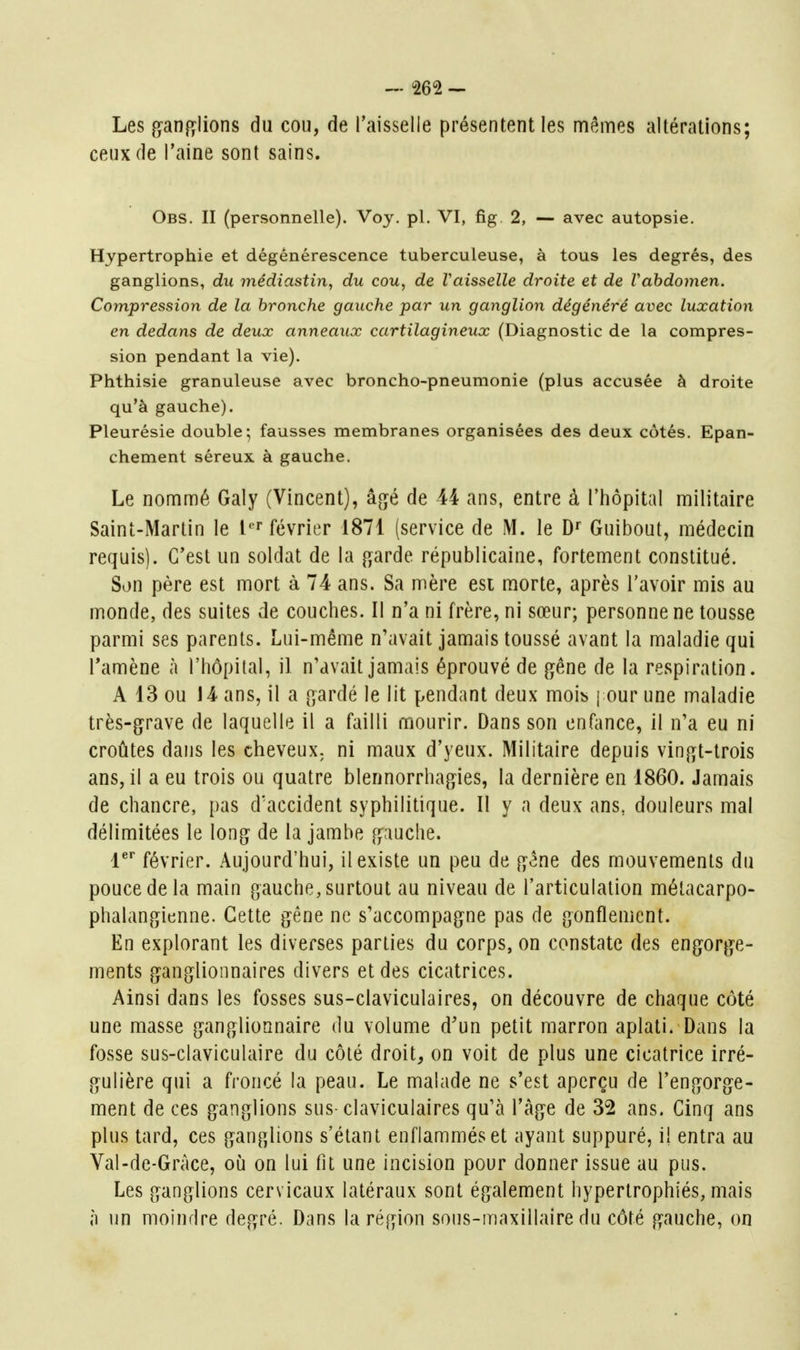 Les ganfïlions du cou, de l'aisselle présentent les mêmes altérations; ceux de l'aine sont sains. Obs. II (personnelle). Voy. pl. VI, fig 2, — avec autopsie. Hypertrophie et dégénérescence tuberculeuse, à tous les degrés, des ganglions, du médiastin, du cou, de Vaisselle droite et de Vahdomen. Compression de la bronche gauche par un ganglion dégénéré avec luxation en dedans de deux anneaux cartilagineux (Diagnostic de la compres- sion pendant la vie). Phthisie granuleuse avec broncho-pneumonie (plus accusée à droite qu'à gauche). Pleurésie double; fausses membranes organisées des deux côtés. Epan- chement séreux à gauche. Le nommé Galy (Vincent), âgé de 44 ans, entre à l'hôpital militaire Saint-Martin le l' février 1871 (service de M. le Df Guibout, médecin requis). C'est un soldat de la (^arde républicaine, fortement constitué. Son père est mort à 74 ans. Sa mère esi morte, après l'avoir mis au monde, des suites de couches. Il n'a ni frère, ni sœur; personne ne tousse parmi ses parents. Lui-même n'avait jamais toussé avant la maladie qui l'amène à l'hôpital, il n'avait jamais éprouvé de gêne de la respiration. A 13 ou 14 ans, il a gardé le lit pendant deux mois j our une maladie très-grave de laquelle il a failli mourir. Dans son enfance, il n'a eu ni croûtes dans les cheveux^ ni maux d'yeux. Militaire depuis vingt-trois ans, il a eu trois ou quatre blennorrhagies, la dernière en 1860. Jamais de chancre, pas d'accident syphilitique. Il y a deux ans, douleurs mal délimitées le long de la jambe gauche. l^* février. Aujourd'hui, il existe un peu de gêne des mouvements du pouce de la main gauche, surtout au niveau de l'articulation métacarpo- phalangienne. Cette gène ne s'accompagne pas de gonflement. En explorant les diverses parties du corps, on constate des engorge- ments ganglionnaires divers et des cicatrices. Ainsi dans les fosses sus-claviculaires, on découvre de chaque côté une masse ganglionnaire du volume d'un petit marron aplati. Dans la fosse sus-claviculaire du côté droit, on voit de plus une cicatrice irré- gulière qui a froncé la peau. Le malade ne s'est aperçu de l'engorge- ment de ces ganglions sus-claviculaires qu'à l'âge de 32 ans. Cinq ans plus tard, ces ganglions s'élant enflammés et ayant suppuré, il entra au Val-de-Gràce, oii on lui fit une incision pour donner issue au pus. Les ganglions cervicaux latéraux sont également hypertrophiés, mais à un moindre degré. Dans la région sons-maxillaire du côté gauche, on