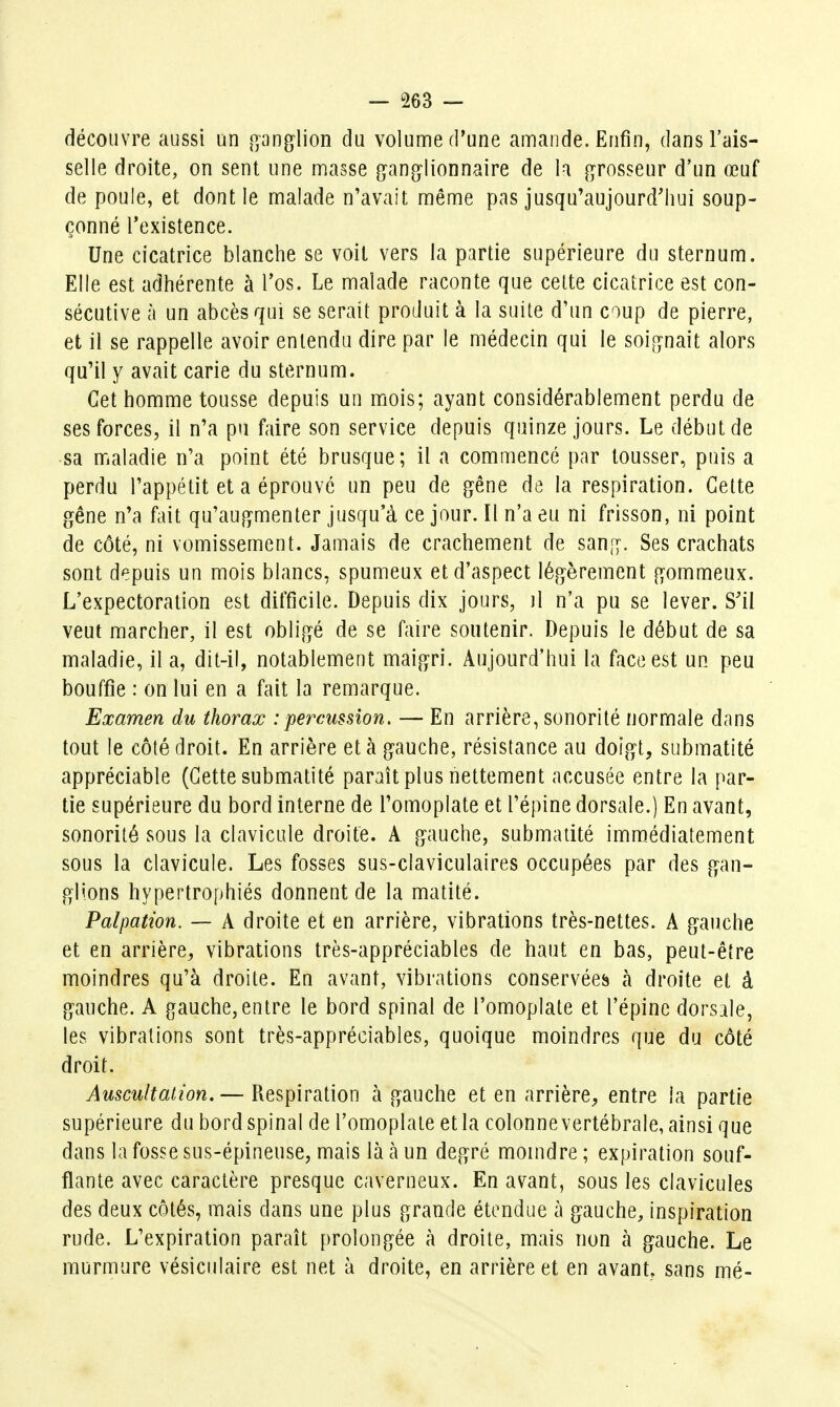 découvre aussi un [ganglion du volume d'une amande. Enfin, dans l'ais- selle droite, on sent une masse ganglionnaire de la grosseur d'un œuf de poule, et dont le malade n'avait même pas jusqu'aujourd^iui soup- çonné l'existence. Une cicatrice blanche se voit vers la partie supérieure du sternum. Elle est adhérente à Tos. Le malade raconte que celte cicatrice est con- sécutive à un abcès qui se serait produit à la suite d'un coup de pierre, et il se rappelle avoir entendu dire par le médecin qui le soignait alors qu'il y avait carie du sternum. Cet homme tousse depuis un mois; ayant considérablement perdu de ses forces, il n'a pu faire son service depuis quinze jours. Le début de •sa maladie n'a point été brusque; il a commencé par tousser, puis a perdu l'appétit et a éprouvé un peu de gêne de la respiration. Cette gêne n'a fait qu'augmenter jusqu'à ce jour. Il n'a eu ni frisson, ni point de côté, ni vomissement. Jamais de crachement de sang. Ses crachats sont depuis un mois blancs, spumeux et d'aspect légèrement gommeux. L'expectoration est difficile. Depuis dix jours, il n'a pu se lever. S'il veut marcher, il est obligé de se faire soutenir. Depuis le début de sa maladie, il a, dit-il, notablement maigri. Aujourd'hui la face est un peu bouffie : on lui en a fait la remarque. Examen du thorax : percussion. — En arrière, sonorité normale dans tout le côté droit. En arrière et à gauche, résistance au doigt, submatité appréciable (Cette submatité paraît plus nettement accusée entre la par- tie supérieure du bord interne de l'omoplate et l'épine dorsale.) En avant, sonorité sous la clavicule droite. A gauche, submatité immédiatement sous la clavicule. Les fosses sus-claviculaires occupées par des gan- glions hypertrophiés donnent de la matité. Palpation. — A droite et en arrière, vibrations très-nettes. A gauche et en arrière, vibrations très-appréciables de haut en bas, peut-être moindres qu'à droite. En avant, vibrations conservées h droite et à gauche. A gauche,entre le bord spinal de l'omoplate et l'épine dorsale, les vibrations sont très-appréciables, quoique moindres que du côté droit. Auscultation. — Respiration à gauche et en arrière, entre la partie supérieure du bord spinal de l'omoplate et la colonne vertébrale, ainsi que dans la fosse sus-épineuse, mais là à un degré moindre ; expiration souf- flante avec caractère presque caverneux. En avant, sous les clavicules des deux côtés, mais dans une plus grande étendue à gauche, inspiration rude. L'expiration paraît prolongée à droite, mais non à gauche. Le murmure vésiculaire est net à droite, en arrière et en avant, sans mé-