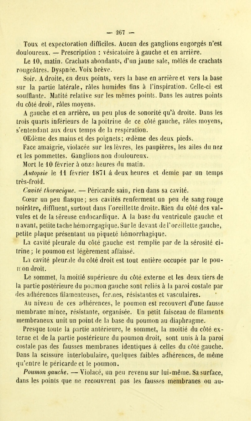 Toux et expectoration difficiles. Aucun des gang^lions en^î^orgés n'est douloureux. — Prescription : vésicatoire à g^auche et en arrière. Le 10, matin. Crachats abondants, d'un jaune sale, mêlés de crachats rougeâtres. Dyspnée. Voix brève. Soir. Adroite, en deux points, vers la base en arrière et vers la base sur la partie latérale, râles humides fins à l'inspiration. Celle-ci est soufflante. Matité relative sur les mêmes pointj;. Dans les autres points du côté droit, râles moyens. A gauche et en arrière, un peu plus de sonorité qu'à droite. Dans les trois quarts inférieurs de la poitrine de ce côté gauche, râles moyens, s'entendant aux deux temps de la respiration. OEdème des mains et des poignets; œdème des deux pieds. Face amaigrie, violacée sur les lèvres, les paupières, les ailes du nez et les pommettes. Ganglions non douloureux. Mort le 10 février à onze heures du matin. Autopsie le 11 février 1871 à deux heures et demie par un temps très-froid. Cavité thoracique. — Péricarde sain, rien dans sa cavité. Cœur un peu flasque; ses cavités renferment un peu de sang rouge noirâtre, diffluent, surtout dans l'oreillette droite. Rien du côté des val- vules et de la séreuse endocardique. A la base du ventricule gauche et n avant, petite tache hémorrgagique. Sur le devant de Toreillette gauche, petite plaque présentant un piqueté hémorrhagique. La cavité pleurale du côté gauche est remplie par de la sérosité ci- trine; le poumon est légèrement affaissé. La cavité pleurale du côté droit est tout entière occupée par le pou- n on droit. Le sommet, la moitié supérieure du côté externe et les deux tiers de la partie postérieure du poumon gauche sont reliés à la paroi costale par des adhérences filamenteuses, fer.nés, résistantes et vasculaires. Au niveau de ces adhérences, le poumon est recouvert d'une fausse membrane mince, résistante, organisée. Un petit faisceau de filaments membraneux unit un point de la base du poumon au diaphragme. Presque toute la partie antérieure, le sommet, la moitié du côté ex- terne et de la partie postérieure du poumon droit, sont unis à la paroi costale pas des fausses membranes identiques à celles du côté gauche. Dans la scissure interlobulaire, quelques faibles adhérences, de même qu'entre le péricarde et le poumon. Poumon gauche. —Violacé, un peu revenu sur lui-même. Sa surface, dans les points que ne recouvrent pas les fausses membranes ou au-