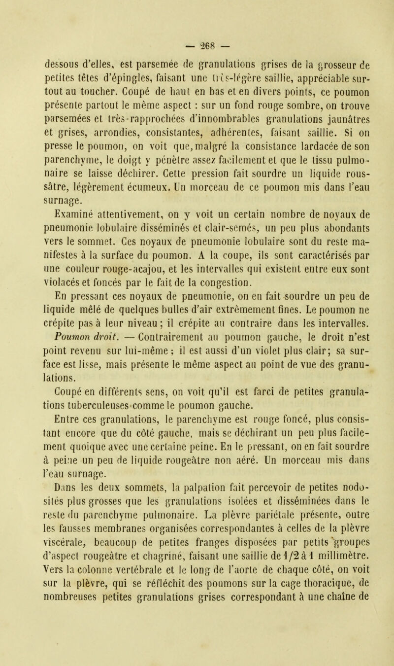 — ^68 — dessous d'elles, est parsemée de granulations grises de la grosseur de petites têtes d'épingles, faisant une li is-Icgère saillie, appréciable sur- tout au toucher. Coupé de haut en bas et en divers points, ce poumon présente partout le même aspect : sur un fond rouge sombre, on trouve parsemées et Irès-rapprochées d'innombrables granulations jaunâtres et grises, arrondies, consistantes, adhérentes, faisant saillie. Si on presse le poumon, on voit que, malgré la consistance lardacée de son parenchyme, le doigt y pénètre assez facilement et que le tissu pulmo- naire se laisse déchirer. Cette pression fait sourdre un liquide rous- sâtre, légèrement écumeux. Un morceau de ce poumon mis dans l'eau surnage. Examiné attentivement, on y voit un certain nombre de noyaux de pneumonie lobulaire disséminés et clair-semés, un peu plus abondants vers le sommet. Ces noyaux de pneumonie lobulaire sont du reste ma- nifestes à la surface du poumon. A la coupe, ils sont caractérisés par une couleur rouge-acajou, et les intervalles qui existent entre eux sont violacés et foncés par le fait de la congestion. En pressant ces noyaux de pneumonie, on en fait sourdre un peu de liquide mêlé de quelques bulles d'air extrêmement fines. Le poumon ne crépite pas à leur niveau ; il crépite au contraire dans les intervalles. Poumon droit. — Contrairement au poumon gauche, le droit n'est point revenu sur lui-même ; il est aussi d'un violet plus clair; sa sur- face est lisse, mais présente le même aspect au point de vue des granu- lations. Coupé en différents sens, on voit qu'il est farci de petites granula- tions tuberculeuses comme le poumon gauche. Entre ces granulations, le parenchyme est rouge foncé, plus consis- tant encore que du côté gauche, mais se déchirant un peu plus facile- ment quoique avec une certaine peine. En le pressant, on en fait sourdre à pei:ie un peu de liquide rougeâtre non aéré. Un morceau mis dans l'eau surnage. Dans les deux sommets, la palpation fait percevoir de petites nodo- sités plus grosses que les granulations isolées et disséminées dans le reste du parenchyme pulmonaire. La plèvre pariétale présente, outre les fausses membranes organisées correspondantes à celles de la plèvre viscérale, beaucoup de petites franges disposées par petits ^f^roupes d'aspect rougeâtre et chagriné, faisant une saillie dei/2à l millimètre. Vers la colonne vertébrale et le long de l'aorte de chaque côté, on voit sur la plèvre, qui se réfléchit des poumons sur la cage thoracique, de nombreuses petites granulations grises correspondant à une chaîne de