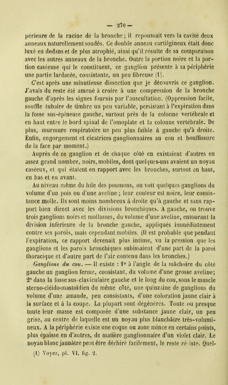 périeure de la racine de lu bronche ; il repoussait vers la cavité deux anneaux naturellement soudés. Ce double anneau cartilagineux était donc luxé en dedans et de plus atrophié, ainsi qu'il résulte de sa comparaison avec les autres anneaux de la bronche. Outre la portion noire et la por- tion caséeuse qui le constituent, ce jf^an^lion présente à sa périphérie une partie lardacée, consistante, un peu fibreuse (I). C'est après une minutieuse dissection que je découvris ce gang^lion. J'avais du reste été amené à croire à une compression de la bronche gauche d'après les signes fournis par l'auscultation. (Oppression facile, souffle tubaire de timbre un peu variable, persistant à Fexpiralion dans la fosse sus-épineuse gauche, surtout près de la colonne vertébrale et en haut entre le bord spinal de l'omoplate et la colonne vertébrale. De plus, murmure respiratoire un peu plus faible à gauche qu'à droite. Enfin, engorgement et cicatrices ganglionnaires au cou et bouffissure de la face par moment.) Auprès de ce ganglion et de chaque côté en existaient d'autres en assez grand nombre, noirs, mobiles, dont quelques-uns avaient un noyau caséeux, et qui étaient en rapport avec les bronches, surtout on haut, en bas et en avant. Au niveau même du liile des poumons, on voit quelques ganglions du volume d'un pois ou d'une aveline ; leur couleur est noire, leur consis- tance molle. Ils sont moins nombreux à droite qu'à gauche et sans rap- port bien direct avec les divisions bronchiques. A gauche, on tr(>uve trois ganglions noirs et mollasses, du volume d'une aveline, entourant la division inférieure de la bronche gauche, appliqués immédiatement contre ses parois, mais cependant mobiles. (Il est probable que pendant l'expiration, ce rapport devenait plus intime, vu la pression que les ganglions et les parois bronchiques subissaient d'une part de la paroi thoracique et d'autre part de l'air contenu dans les bronches.) Ganglions du cou. — Il existe : 1^ à l'angle de la mâchoire du côté gauche un ganglion ferme, consistant, du volume d'une grosse aveline; 2° dans la fosse sus-claviculaire gauche et le long du cou, sous le muscle sterno-cléido-mastoïdien du même côté, une quinzaine de ganglions du volume d'une amande, peu consislanis, d'une coloration jaune clair à la surface et à la coupe. La plupart sont dégénérés. Toute ou presque toute leur masse est composée d'une substance jaune clair, un peu grise, au centre de laquelle est un noyau plus blanchâtre très-volumi- neux. A la périphérie existe une coque ou zone mince en certains points, plus épaisse en d'autres, de matière ganglionnaire d'un violet clair. Le noyaublanc jaunâtre peut être déchiré facilement, le reste ré iste. Quel- (1) Voyez, pl. VI, fig. 2.