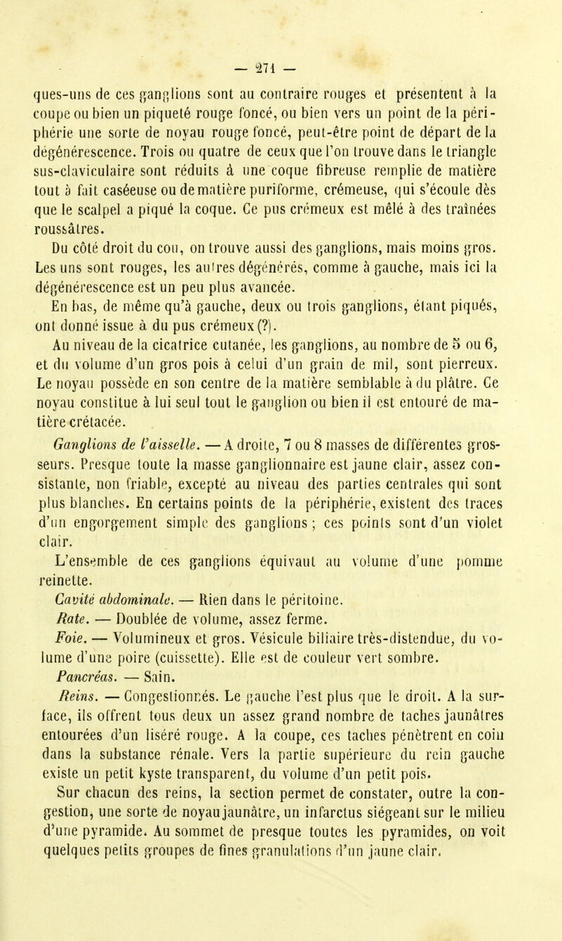 ques-uiis de ces fîfan[5lions sont au contraire rouges et présentent à la coupe ou bien un piqueté rouge foncé, ou bien vers un point de la péri- phérie une sorte de noyau rouge foncé, peut-être point de départ de la dégénérescence. Trois ou quatre de ceux que Ton trouve dans le triangle sus-claviculaire sont réduits à une coque fibreuse remplie de matière tout à fait caséeuse oudematière puriforme, crémeuse, qui s'écoule dès que le scalpel a piqué la coque. Ce pus crémeux est mêlé à des traînées roussâtres. Du côté droit du cou, on trouve aussi des ganglions, mais moins gros. Les uns sont rouges, les auires dégénérés, comme à gauche, mais ici la dégénérescence est un peu plus avancée. En bas, de même qu'à gauche, deux ou trois ganglions, élant piqués, ont donné issue à du pus crémeux (?). Au niveau de la cicatrice cutanée, les ganglions, au nombre de 5 ou 6, et du volume d'un gros pois à celui d'un grain de mil, sont pierreux. Le noyau possède en son centre de la matière semblable à du pLâtre. Ce noyau constitue à lui seul tout le ganglion ou bien il est entouré de ma- tière crétacée. Ganglions de l'aisselle. —A droite, 7 ou 8 masses de différentes gros- seurs. Presque toute la masse ganglionnaire est jaune clair, assez con- sistante, non friable, excepté au niveau des parties centrales qui sont plus blanches. En certains points de la périphérie, existent des traces d'un engorgement simple des ganglions; ces points sont d'un violet clair. L'ensemble de ces ganglions équivaut au volume d'une pomme reinette. Cavité abdominale. — Rien dans le péritoine. Rate. — Doublée de volume, assez ferme. Foie. — Volumineux et gros. Vésicule biliaire très-distendue, du vo- lume d'une poire (cuissette). Elle est de couleur vert sombre. Pancréas. — Sain. Reins. — Congestionnés. Le gauche Test plus que le droit. A la sur- face, ils offrent tous deux un assez grand nombre de taches jaunâtres entourées d'un liséré rouge. A la coupe, ces taches pénètrent en coin dans la substance rénale. Vers la partie supérieure du rein gauche existe un petit kyste transparent, du volume d'un petit pois. Sur chacun des reins, la section permet de constater, outre la con- gestion, une sorte de noyau jaunâtre, un infarctus siégeant sur le milieu d^une pyramide* Au sommet de presque toutes les pyramides, on voit quelques petits groupes de fines granulations d'un jaune clair.