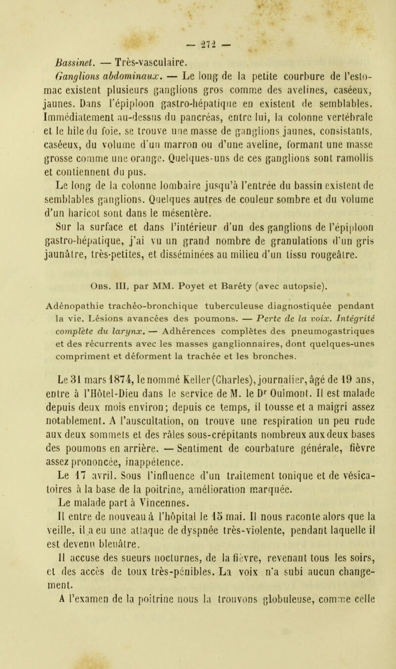 — -272 — Bassinet. — Très-vasculairc. Ganglions abdominaux, — Le long de la petite courbure de l'esto- mac existent plusieurs ganglions gros comme des avelines, caséeux, jaunes. Dans l'épiploon gastro-hépatique en existent de semblables. Immédiatement au-dessus du pancréas, entre lui, la colonne vertébrale et le hiledu foie, se trouve une masse de ganglions jaunes, consistants, caséeux, du volume d'un marron ou d'une aveline, formant une masse grosse comme une orange. Quelques-uns de ces ganglions sont ramollis et contiennent du pus. Le long de la colonne lombaii'e jusqu'à l'entrée du bassin existent de semblables ganglions. Quelques autres de couleur sombre et du volume d'un haricot sont dans le mésentère. Sur la surface et dans l'intérieur d'un des ganglions de l'épiploon gastro-hépatique, j'ai vu un grand nombre de granulations (Vun gris jaunâtre, très-petites, et disséminées au milieu d'un tissu rougeâlre. Obs. III, par MM. Poyet et Baréty (avec autopsie). Adénopathie trachéo-bronchique tuberculeuse diagnostiquée pendant la vie. Lésions avancées des poumons. — Perte de la voix. Intégrité complète du larynx, — Adhérences complètes des pneumogastriques et des récurrents avec les masses ganglionnaires, dont quelques-unes compriment et déforment la trachée et les bronches. Le 31 mars 1874, le nommé Keller(Gharles) Journalier, âgé de 19 ans, entre à l'Hôtel-Dieu dans le service de M. le D» Oulmont. Il est malade depuis deux mois environ; depuis ce temps, il tousse et a maigri assez notablement. A l'auscultation, on trouve une respiration un peu rude aux deux sommets et des râles sous-crépitants nombreux aux deux bases des poumons en arrière. — Sentiment de courbature générale, fièvre assez prononcée, inappétence. Le 17 avril. Sous l'influence d'un traitement tonique et de vésica- loires à la base de la poitrine, amélioration marquée. Le malade part à Vincennes. Il entre de nouveau à l'hôpital le 15 mai. Il nous raconte alors que la veille, il a eu une attaque de dyspnée très-violente, pendant laquelle il est devenu bleuâtre, II accuse des sueurs nocturnes, de la fièvre, revenant tous les soirs, et des accès de toux très-pénibles. La voix n'a subi aucun change- ment. A l'examen de la poitrine nous la trouvons globuleuse, conriie celle