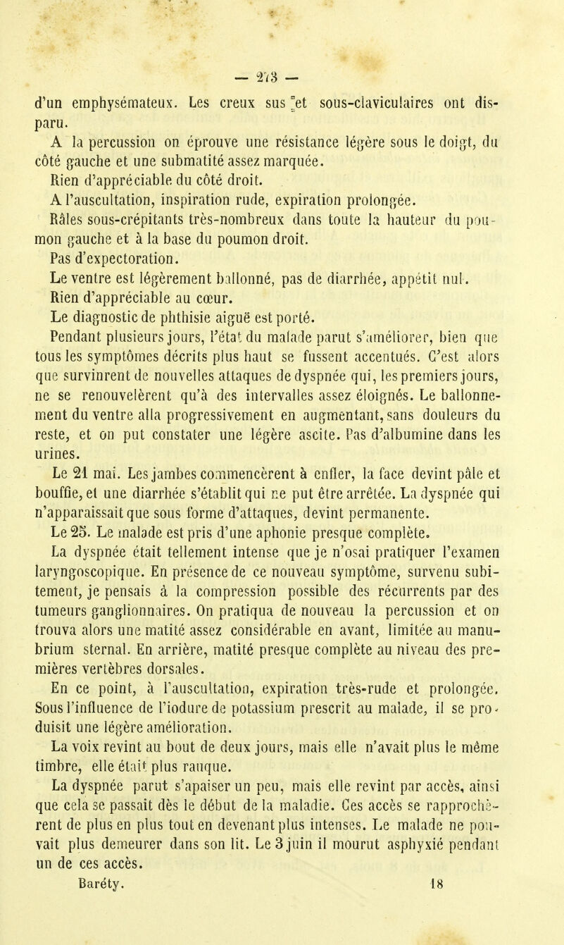 d'un emphysémateux. Les creux sus ^et sous-ciavicu!aires ont dis- paru. A la percussion on éprouve une résistance légère sous le doigt, du côté gauche et une submatité assez marquée. Rien d'appréciable du côté droit. A l'auscultation, inspiration rude, expiration prolongée. Râles sous-crépitants très-nombreux dans toute la hauteur du pou- mon gauche et à la base du poumon droit. Pas d'expectoration. Le ventre est légèrement ballonné, pas de diarrhée, appétit nul . Rien d'appréciable au cœur. Le diagnostic de phthisie aiguë est porté. Pendant plusieurs jours, Tétatdu malade parut s'améliorer, bien que tous les symptômes décrits plus haut se fussent accentués. C'est alors que survinrent de nouvelles attaques de dyspnée qui, les premiers jours, ne se renouvelèrent qu'à des intervalles assez éloignés. Le ballonne- ment du ventre alla progressivement en augmentant, sans douleurs du reste, et on put constater une légère ascite. Pas d'albumine dans les urines. Le 21 mai. Les jambes commencèrent à enfler, la face devint pâle et bouffie, et une diarrhée s'établit qui ne put être arrêtée. La dyspnée qui n'apparaissait que sous forme d'attaques, devint permanente. Le 25. Le malade est pris d'une aphonie presque complète, La dyspnée était tellement intense que je n'osai pratiquer l'examen laryngoscopique. En présence de ce nouveau symptôme, survenu subi- tement, je pensais à la compression possible des récurrents par des tumeurs ganglionnaires. On pratiqua de nouveau la percussion et on trouva alors une matité assez considérable en avant, limitée au manu- brium sternal. En arrière, matité presque complète au niveau des pre- mières vertèbres dorsales. En ce point, à Fauscultation, expiration très-rude et prolongée. Sous l'influence de l'iodurede potassium prescrit au malade, il se pro^ duisit une légère amélioration, La voix revint au bout de deux jours, mais elle n'avait plus le même timbre, elle était plus rauque. La dyspnée parut s'apaiser un peu, mais elle revint par accès, ainsi que cela se passait dès le début de la maladie. Ces accès se rapprochè- rent de plus en plus tout en devenant plus intenses. Le malade ne pou- vait plus demeurer dans son lit. Le 3 juin il mourut asphyxié pendant un de ces accès. Baréty. 18