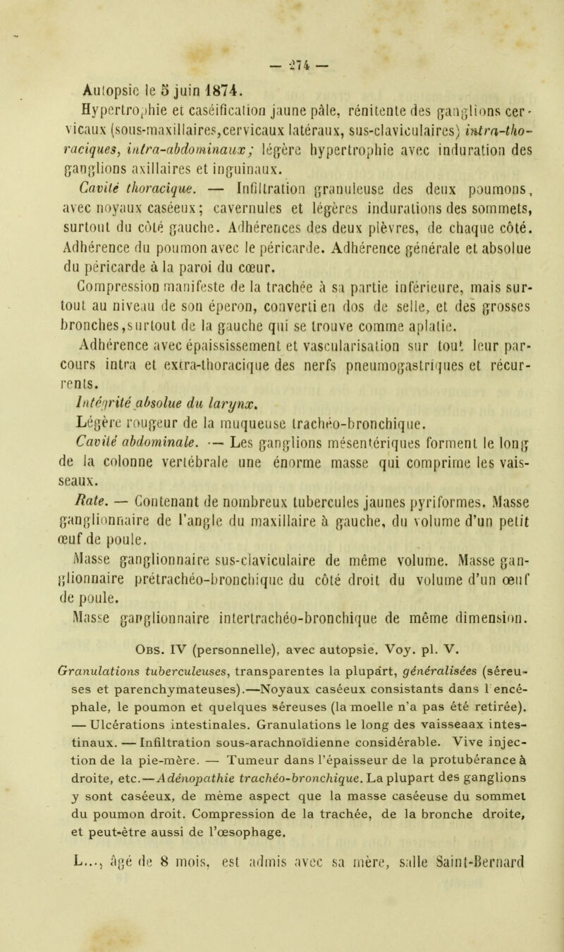 - -274 — Autopsie le 5 juin 1874. Hyperlro^jhie et caséificaUon jaune pâle, rénitente des ganglions cer- vicaux (sous-maxillaire5,cervicaux latéraux, sus-claviculaires) intra-tho- raciques, intra-ahdominaux; léfyère hypertrophie avec induration des pn[îlions axillaires et ing^uinaux. Cavité tJwracique. — Infiltration granuleuse des deux poumons, avec noyaux caséeux; cavernules et lé(jères indurations des sommets, surtout du côté gauche. Adhérences des deux plèvres, de chaque côté. Adhérence du poumon avec le péricarde. Adhérence générale et absolue du péricarde à la paroi du cœur. Compression manifeste de la trachée à sa partie inférieure, mais sur- tout au niveau de son éperon, converti en dos de selle, et des grosses bronches,surtout de la gauche qui se trouve comme aplatie. Adhérence avec épaississement et vascularisation sur tout leur par- cours intra et excra-thoracique des nerfs pneumogastriques et récur- rents. Lité()rité absolue du larynx. Légère rougeur de la muqueuse trachéo-bronchique. Cavité abdominale. — Les ganglions mésentériques forment le long de la colonne vertébrale une énorme masse qui comprime les vais- seaux. Rate. — Contenant de nombreux tubercules jaunes pyriformes. Masse ganglionnaire de l'angle du maxillaire à gauche, du volume d'un petit œuf de poule. Masse ganglionnaire sus-claviculaire de même volume. Masse gan- glionnaire prétrachéo-bronchiquc du côté droit du volume d'un œuf de poule. Masse ganglionnaire intertrachéo-bronchique de même dimensif)n. Obs. IV (personnelle), avec autopsie. Voy. pl. V. Granulations tuberculeuses, transparentes la plupart, généralisées (séreu- ses et parenchymateuses).—Noyaux caséeux consistants dans 1 encé- phale, le poumon et quelques séreuses (la moelle n'a pas été retirée). — Ulcérations intestinales. Granulations le long des vaisseaax intes- tinaux.— Infiltration sous-arachnoïdienne considérable. Vive injec- tion de la pie-mère. — Tumeur dans l'épaisseur de la protubérance à droite, etc.—A dénopathie trachéo-bronchique. La plupart des ganglions y sont caséeux, de même aspect que la masse caséeuse du sommet du poumon droit. Compression de la trachée, de la bronche droite, et peut-être aussi de l'œsophage. L..., âp,é de 8 mois, est admis avec sa mhre, salle Saint-Bernard