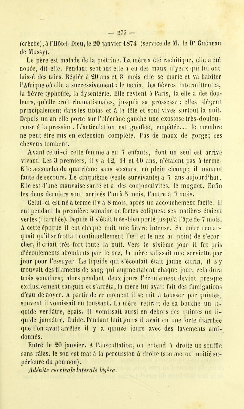 (crèche),à THotel- Dieu,le 20 janvier 1874 (service de M. ie D' Guéneau de Mussy). Le père est malade de la poitrine. La mère a été rachilique, elle a été nouée, dit-elle. Pendant sept ans elle a eu des maux d'yeux qui lui ont laissé des taies. Ré[j?lée à 20 ans et 3 mois elle se marie et va habiter l'Afrique oià elle a successivement: le taenia, les fièvres intermittentes, la fièvre typhoïde, la dysentérie. Elle revient h Paris, \k elle a des dou- leurs, qu'elle croit rhumatismales, jusqu'à sa f^rossesse ; elles siég-ent principalement dans les tibias et à la tête et sont vives surtout la nuit. Depuis un an elle porte surl'olécrâne gauche une exostose très-doulou- reuse à la pression. L'articulation est gonflée, empâtée.., le membre ne peut être mis en extension complète. Pas de maux de gorge; ses cheveux lombent. Avant celui-ci celte femme a eu 7 enfants, dont un seul est arrivé vivant. Les 3 premiers^ il y a 12, Il et 10 ans, n'étaient pas à terme. Elle accoucha du quatrième sans secours, en plein champ; il mourut faute de secours. Le cinquième (seule survivante) a 7 ans aujourd'hui. Elle est d'une mauvaise santé et a des conjonctivites, le muguet. Enfin les deux derniers sont arrivés Tun à 5 mois, l'autre à 7 mois. Celui-ci est né à terme il y a 8 mois, après un accouchement facile. Il eut pendant la première semaine de fortes coliques; ses matières étaient vertes (diarrhée). Depuis il s'était très-bien porté jusqu'à l'câge de 7 mois. A cette époque il eut chaque nuit une fièvre intense. Sa mère remar- quait qu'il se frottait continuellement l'œil et le nez au point de s'écor- cher, il criait très-fort toute la nuit. Vers le sixième jour il fut pris d'écoulements abondants par le nez, la mère salissait une serviette par jour pour l'essuyer. Le liquide qui s'écoulait était jaune citrin, il s'y trouvait des filaments de sang qui augmentaient chaque jour, cela dura trois semaines; alors pendant deux jours l'écoulemeni devint presque exclusivement sanguin et s'arrêta, la mère lui avait fait des fumigations d'eau de noyer. A partir de ce moment il se mit à toîisser par quintes, souvent il vomissait en toussant. La mère retirait de sa bouche un li- quide verdâtre, épais. ïl vomissait aussi en dehors des quintes un li- quide jaunâtre, fluide. Pendant huit jours il avait eu une forte diarrhée que l'on avait arrêtée il y a quinze jours avec des lavements ami- donnés. Entré le 20 janvier. A rauscultatior, on entend à droite un souftle sans râles, le son est mata la percussion à droite (sommet ou moitié su- périeure du poumon). Adénite cervicale latérale légère.