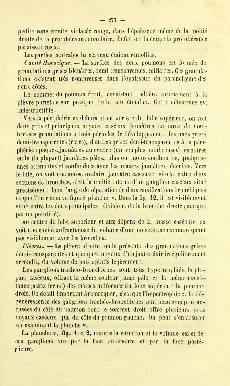 petiie zone étroite violacée rouge, dans l'épaisseur même de la moitié droite de la protubérance annulaire. Enfin sur la coupe la protubérance paraissait rosée. Les parties centrales du cerveau étaient ramollies. Cavité thoracique. — La surface des deux poumons est formée de granulations grises bleuâtres, demi-transparentes, miliaires. Ces granula- tions existent très-nombreuses dans Tépaieseur du parenchyme des deux cotés. Le sommet du poumon droit, consistant, adhère intimem.ent à la plèvre pariétale sur presque toute son étendue. Celte adhérence est indestructible. Vers la périphérie en dehors et en arrière du lobe supérieur, on voit deux gros et principaux noyaux caséeux jaunâtres entourés de nom- breuses granulations à trois périodes de développement, les unes grises demi-transparentes (rares), d'autres grises demi-transparentes à la péri- phérie, opaques, jaunâtres au centre (un peu plus nombreuses),les autres enfin (la plupart) jaunâtres pâles, plus ou moins confliieiites, quelques- unes attenantes et confondues avec les masses jaunâtres décrites. Vers le hile, on voit une masse ovalaire jaunâtre caséeuse située entre deux sections de bronches, c'est la moitié interne d'un ganglion caséeux situé précisément dans l'angle de séparation de deux ramifications bronchiques et que l'on retrouve figuré planche v. Dans la fig. 12, il est visiblement situé entre les deux principales divisions de la bronche droite (marqué par un pointillé). Au centre du lobe supérieur et aux dépens de la masse caséeuse se voit une cavité anfractueusedu volume d'une noisette,ne communiquant pas visiblement avec les bronches. Plèvres,—La plèvre droite seule présente des granulations grises demi-transparentes et quelques noyaux d'un jaune clair irrégulièrement arrondis, du volume de pois aplatis légèrement. Les ganglions trachéo-bronchiques sont tous hypertrophiés, la plu- part caséeux, offrant la même couleur jaune pâle et la même consis- tance (assez ferme) des masses uniformes du lobe supérieur du poumon droit. Un détail important à remarquer, c'est que l'hypertrophie et la dé- générescence des ganglions trachéo-bronchiques sont beaucoup plus ac- cusées du côté du poumon dont le sommet droit offre plusieurs gros noyaux caséeux, que du côté du poumon gauche. On peut s'en assurer en examinant la planche v. La planche v, fig. 1 et 2, montre la situation et le volume ex ict de ces ganglions vus par la face antérieure et par la face posté- rieure.