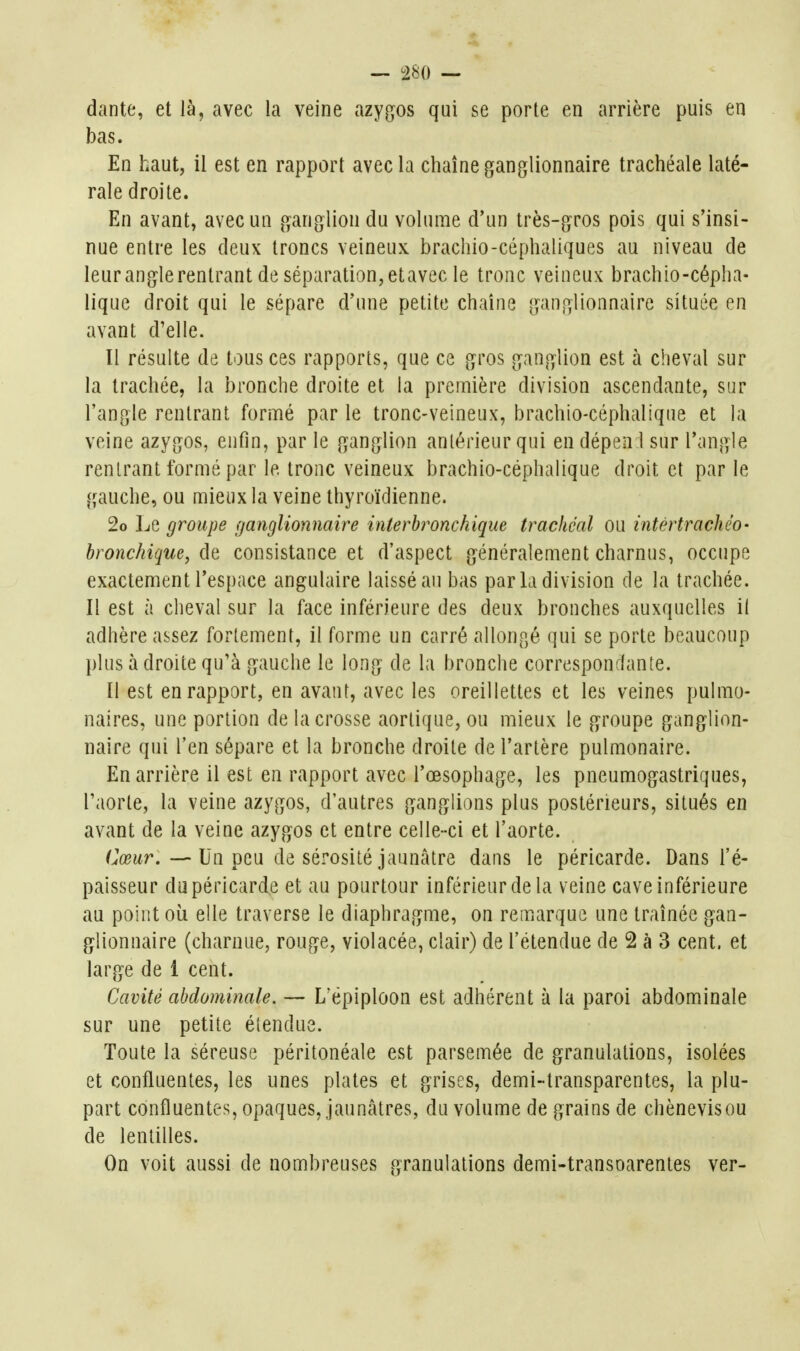 dante, et là, avec la veine azy(}os qui se porte en arrière puis en bas. En haut, il est en rapport avec la chaîne ganglionnaire trachéale laté- rale droite. En avant, avec un ganglion du volume d'un très-gros pois qui s'insi- nue entre les deux troncs veineux brachio-céphaliques au niveau de leuranglerentrant de séparation,etavec le tronc veineux brachio-cépha- lique droit qui le sépare d'une petite chaîne ganglionnaire située en avant d'elle. Il résulte de tous ces rapports, que ce gros ganglion est à cheval sur la trachée, la bronche droite et la première division ascendante, sur l'angle rentrant formé par le tronc-veineux, brachio-céphalique et la veine azygos, enfin, par le ganglion antérieur qui endépen l sur l'angle rentrant formé par le tronc veineux brachio-céphalique droit et par le gauche, ou mieux la veine thyroïdienne. 2o Le groupe ganglionnaire interbronchique trachéal ou intértrachéo- bronchique, de consistance et d'aspect généralement charnus, occupe exactement l'espace angulaire laissé an bas par la division de la trachée. Il est à cheval sur la face inférieure des deux bronches auxquelles il adhère assez fortement, il forme un carré allongé qui se porte beaucoup plus à droite qu'à gauche le long de la bronche correspondante. Il est en rapport, en avant, avec les oreillettes et les veines pulmo- naires, une portion de la crosse aortique, ou mieux le groupe ganglion- naire qui l'en sépare et la bronche droite de l'artère pulmonaire. En arrière il est en rapport avec l'œsophage, les pneumogastriques, l'aorte, la veine azygos, d'autres ganglions plus postérieurs, situés en avant de la veine azygos et entre celle-ci et l'aorte. Oitr.-—Un peu de sérosité jaunâtre dans le péricarde. Dans l'é- paisseur du péricarde et au pourtour inférieur de la veine cave inférieure au point où elle traverse le diaphragme, on remarque une traînée gan- glionnaire (charnue, rouge, violacée, clair) de l'étendue de 2 à 3 cent, et large de 1 cent. Cavité abdominale. •— L'épiploon est adhérent à la paroi abdominale sur une petite étendue. Toute la séreuse péritonéale est parsemée de granulations, isolées et confluentes, les unes plates et grises, demi-transparentes, la plu- part confluentes, opaques, jauncâtres, du volume de grains de chènevisou de lentilles. On voit aussi de nombreuses granulations demi-transoarentes ver-