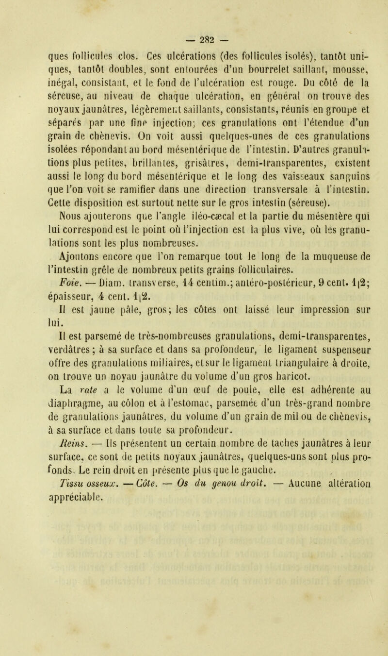 ques follicules clos. Ces ulcérations (des follicules isolés), tantôt uni- ques, tantôt doubles, sont entourées d'un bourrelet saillant, mousse, inéjO^al, consistant, et le fond de l'ulcération est rouge. Du côté de la séreuse, au niveau de chaque ulcération, en [général on trouve des noyaux jaunâtres, légèremeiit saillants, consistants, réunis en groupe et séparés par une fine injection; ces granulations ont l'étendue d'un grain de chènevis. On voit aussi quelques-unes de ces granulations isolées répondant au bord mésentérique de l'intestin. D'autres granula- tions plus petites, brillantes, grisâtres, demi-transparentes, existent aussi le long du bord mésentérique et le long des vaisseaux sanguins que Ton voit se ramifier dans une direction transversale à l'intestin. Cette disposition est surtout nette sur le gros intestin (séreuse). Nous ajouterons que l'angle iléo-caecal et la partie du mésenlère qui lui correspond est le point où l'injection est la plus vive, où les granu- lations sont les plus nombreuses. Ajoutons encore que l'on remarque tout le long de la muqueuse de l'intestin grêle de nombreux petits grains folliculaires. Foie. — Diam. iransverse, 14 centim.; antéro-postérieur, 9 cent. épaisseur, 4 cent. li^. Il est jaune pâle, gros; les côtes ont laissé leur impression sur lui. Il est parsemé de très-nombreuses granulations, demi-transparentes, verdâlres ; à sa surface et dans sa profondeur, le ligament suspenseur offre des granulations miliaires, et sur le ligament triangulaire à droite, on trouve un noyau jaunâtre du volume d'un gros haricot. La rate a le volume d'un œuf de poule, elle est adhérente au diaphragme, au côlon et à l'estomac, parsemée d'un très-grand nombre de granulations jaunâtres, du volume d'un grain de mil ou de chènevis, à sa surface et dans toute sa profondeur. Reins. — Ils présentent un certain nombre de taches jaunâtres à leur surface, ce sont de petits noyaux jaunâtres, quelques-uns sont plus pro- fonds. Le rein droit en [irésente plus que le gauche. Tissu osseux. —Côte. — Os du genou droit, — Aucune altération appréciable.