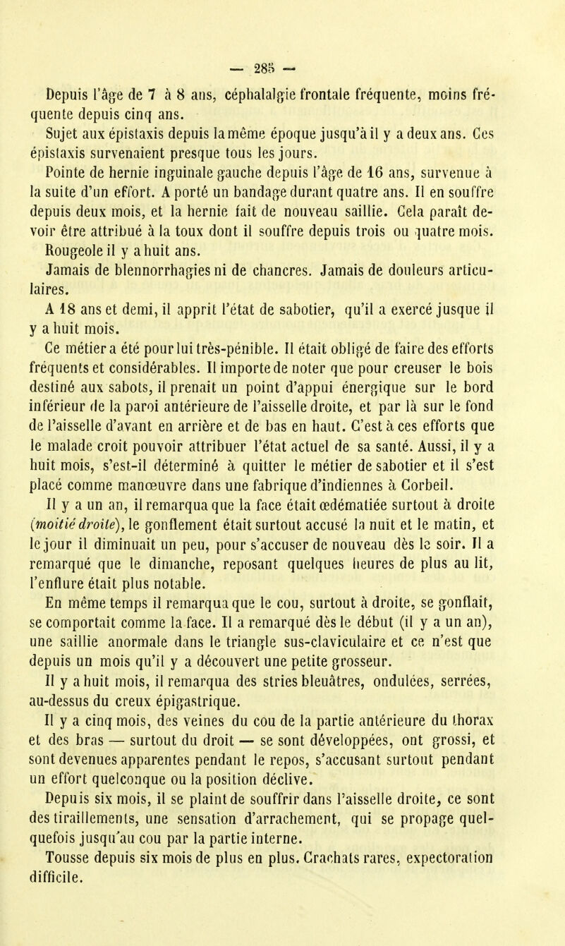 Depuis l'âge de 7 à 8 ans, céphalalgie frontale fréquente, moins fré- quente depuis cinq ans. Sujet auxépistaxis depuis la même époque jusqu'à il y a deux ans. Ces épislaxis survenaient presque tous les jours. Pointe de hernie inguinale gauche depuis l'âge de 16 ans, survenue à la suite d'un effort. A porté un bandage durant quatre ans. Il en souffre depuis deux mois, et la hernie fait de nouveau saillie. Gela paraît de- voir être attribué à la toux dont il souffre depuis trois ou quatre mois. Rougeole il y a huit ans. Jamais de blennorrhagies ni de chancres. Jamais de douleurs articu- laires. A 18 ans et demi, il apprit Tétat de sabotier, qu'il a exercé jusque il y a huit mois. Ce métier a été pour lui très-pénible. Il était obligé de faire des efforts fréquents et considérables. Il importe de noter que pour creuser le bois destiné aux sabots, il prenait un point d'appui énergique sur le bord inférieur de la paroi antérieure de l'aisselle droite, et par là sur le fond de Taisselle d'avant en arrière et de bas en haut. C'est à ces efforts que le malade croit pouvoir attribuer l'état actuel de sa santé. Aussi, il y a huit mois, s'est-il déterminé à quitter le métier de sabotier et il s'est placé comme manœuvre dans une fabrique d'indiennes à Gorbeil. Il y a un an, il remarqua que la face était œdématiée surtout à droite (moitié droite), le gonflement était surtout accusé la nuit et le matin, et le jour il diminuait un peu, pour s'accuser de nouveau dès le soir. Il a remarqué que le dimanche, reposant quelques heures de plus au lit, l'enflure était plus notable. En même temps il remarqua que le cou, surtout à droite, se gonflait, se comportait comme la face. Il a remarqué dès le début (il y a un an), une saillie anormale dans le triangle sus-claviculaire et ce n'est que depuis un mois qu'il y a découvert une petite grosseur. Il y a huit mois, il remarqua des stries bleuâtres, ondulées, serrées, au-dessus du creux épigastrique. Il y a cinq mois, des veines du cou de la partie antérieure du thorax et des bras — surtout du droit — se sont développées, ont grossi, et sont devenues apparentes pendant le repos, s'accusant surtout pendant un effort quelconque ou la position déclive. Depuis six mois, il se plaint de souffrir dans l'aisselle droite, ce sont des tiraillements, une sensation d'arrachement, qui se propage quel- quefois jusqu'au cou par la partie interne. Tousse depuis six mois de plus en plus. Crachats rares, expectoration difficile.