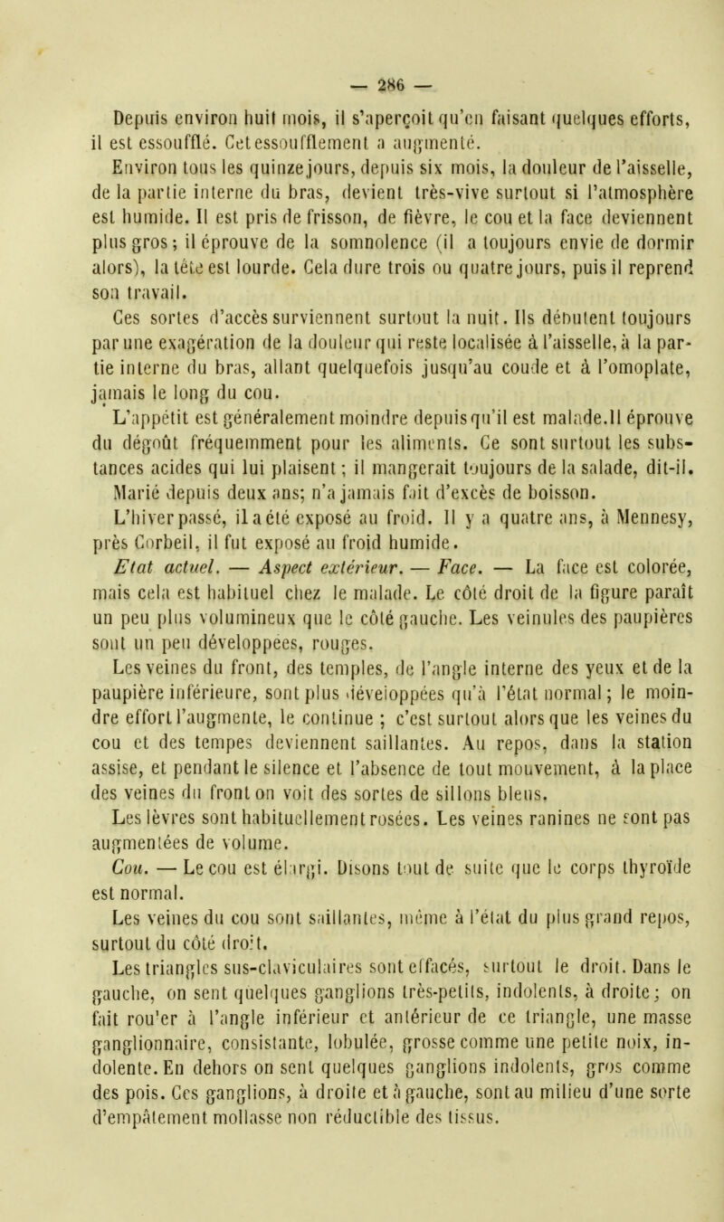 Depuis environ liuit mois, il s'aperçoit qu'en faisant quelques efforts, il est essoufflé. Cet essoufflement a aup^menié. Environ tous les quinze jours, depuis six mois, la douleur de Taisselle, de la partie interne du bras, devient très-vive surtout si l'atmosphère est humide. Il est pris de frisson, de fièvre, le cou et la face deviennent plus gros; il éprouve de la somnolence (il a toujours envie de dormir alors), la tête est lourde. Gela dure trois ou quatre jours, puis il reprend son travail. Ces sortes d'accès surviennent surtout la nuit. Ils dénutent toujours par une exagération de la douleur qui reste localisée à l'aisselle, à la par- tie interne du bras, allant quelquefois jusqu'au coude et à l'omoplate, jamais le long du cou. L'appétit est généralement moindre depuis qu'il est malade.Il éprouve du dégoût fréquemment pour les aliments. Ce sont surtout les subs- tances acides qui lui plaisent ; il mangerait t-jujours de la salade, dit-il. Marié depuis deux ans; n'a jamais fait d'excès de boisson. L'hiver passé, il a été exposé au froid. Il y a quatre ans, à Mennesy, près Corbeil, il fut exposé au froid humide. Etat actuel. — Aspect extérieur. — Face. — La f.ice est colorée, mais cela est habituel chez le malade. Le côté droit de la figure paraît un peu plus volumineux que le côté gauche. Les veinules des paupières sont un peu développées, rouges. Les veines du front, des temples, de l'angle interne des yeux et de la paupière inférieure, sont plus déveioppées qu'à l'état normal; le moin- dre effort l'augmente, le continue ; c'est surtout alors que les veines du cou et des tempes deviennent saillantes. Au repos, dans la station assise, et pendant le silence et l'absence de tout mouvement, à la place des veines du fronton voit des sortes de sillons bleus. Les lèvres sont habituellement rosées. Les veines ranines ne eont pas augmentées de volume. Cou. — Le cou est éhrgi. Disons tout de suite que le corps thyroïde est normal. Les veines du cou sont saillantes, même à l'état du plus grand repos, surtout du côté droit. Les triangles sus-claviculaires sont elfacés, surtout le droit. Dans le gauche, on sent quelques ganglions très-petits, indolents, à droite; on fait rou'er à l'angle inférieur et antérieur de ce triangle, une masse ganglionnaire, consistante, lobulée, grosse comme une petite noix, in- dolente. En dehors on sent quelques ganglions indolents, gros comme des pois. Ces ganglions, à droite et à gauche, sont au milieu d'une sorte d'empâtement mollasse non réductible des tissus.