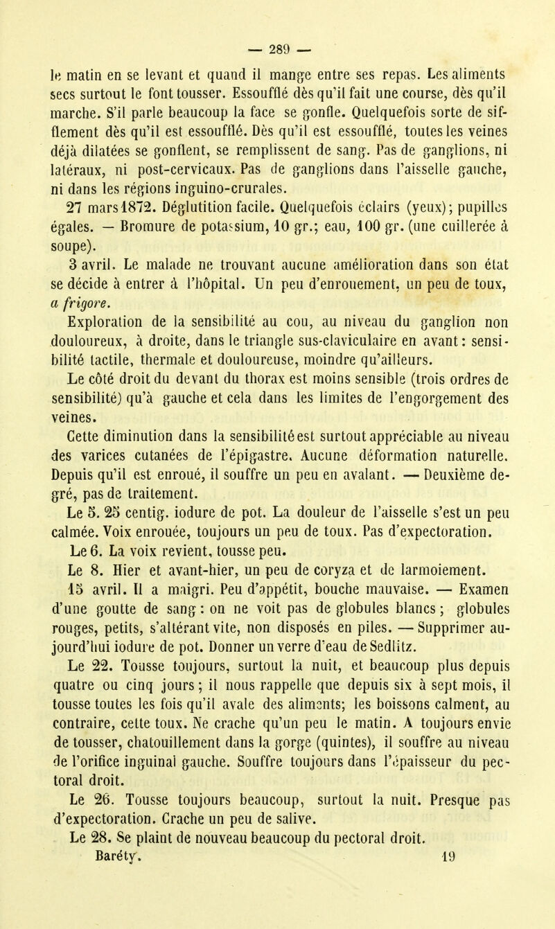 le matin en se levant et quand il mange entre ses repas. Les aliments secs surtout le font tousser. Essoufflé dès qu'il fait une course, dès qu'il marche. S'il parle beaucoup la face se gonfle. Quelquefois sorte de sif- flement dès qu'il est essoufflé. Dès qu'il est essoufflé, toutes les veines déjà dilatées se gonflent, se remplissent de sang. Pas de ganglions, ni latéraux, ni post-cervicaux. Pas de ganglions dans Faisselle gauche, ni dans les régions inguino-crurales. 27 mars 1872. Déglutition facile. Quelquefois éclairs (yeux); pupilles égales. — Bromure de potassium, 10 gr.; eau, lOO gr. (une cuillerée à soupe). 3 avril. Le malade ne trouvant aucune amélioration dans son état se décide à entrer à l'hôpital. Un peu d'enrouement, un peu de toux, a frigore. Exploration de la sensibilité au cou, au niveau du ganglion non douloureux, à droite, dans le triangle sus-claviculaire en avant: sensi- bilité tactile, thermale et douloureuse, moindre qu'ailleurs. Le côté droit du devant du thorax est moins sensible (trois ordres de sensibilité) qu'à gauche et cela dans les limites de l'engorgement des veines. Cette diminution dans la sensibilité est surtout appréciable au niveau des varices cutanées de l'épigastre. Aucune déformation naturelle. Depuis qu'il est enroué, il souffre un peu en avalant. — Deuxième de- gré, pas de traitement. Le 5. 25 centig. iodure de pot. La douleur de l'aisselle s'est un peu calmée. Voix enrouée, toujours un peu de toux. Pas d'expectoration. Le 6. La voix revient, tousse peu. Le 8. Hier et avant-hier, un peu de coryza et de larmoiement. 15 avril. Il a maigri. Peu d'appétit, bouche mauvaise. — Examen d'une goutte de sang : on ne voit pas de globules blancs ; globules rouges, petits, s'altérant vite, non disposés en piles. —Supprimer au- jourd'hui iodure de pot. Donner un verre d'eau deSedlitz. Le 22. Tousse toujours, surtout la nuit, et beaucoup plus depuis quatre ou cinq jours ; il nous rappelle que depuis six à sept mois, il tousse toutes les fois qu'il avale des aliments; les boissons calment, au contraire, cette toux. Ne crache qu'un peu le matin. A toujours envie de tousser, chatouillement dans la gorge (quintes), il souffre au niveau de l'orifice inguinal gauche. Souffre toujours dans l'épaisseur du pec- toral droit. Le 26. Tousse toujours beaucoup, surtout la nuit. Presque pas d'expectoration. Crache un peu de salive. Le 28. Se plaint de nouveau beaucoup du pectoral droit. Baréty. 19