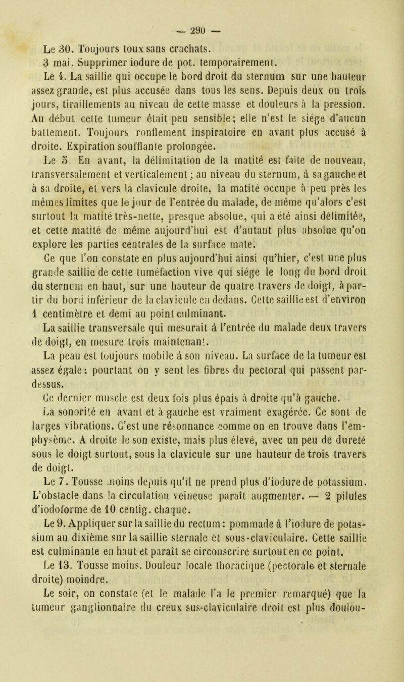 Le 30. Toujours toux sans crachais. 3 mai. Supprimer iodure de pot. temporairement. Le 4. La saillie qui occupe le bord droit du sternum sur une hauteur assez [ifrande, est plus accusée dans tous les sens. Depuis deux ou trois jours, tiraillements au niveau de cette masse et douleurs à la pression. Au début celte tumeur était peu sensible; elle n'est le siège d'aucun batlement. Toujours ronflement inspiraloire en avant plus accusé à droite. Expiration soufflanle prolongée. Le 5 En avant, la délimitation de la matilé esi faite de nouveau, transversalement et verticalement ; au niveau du sternum, à sa gauche et à sa droite, et vers la clavicule droite, la matilé occupe à peu près les mêmes limites que le jour de l'entrée du malade, de même qu'alors c'est surtout la matilé très-nette, presque absolue, (jui a été ainsi délimitée, et cette matilé de même aujourd'hui est d'autant plus absolue qu'on explore les parties centrales de la surface mate. Ce que l'on constate en plus aujourd'hui ainsi qu'hier, c'est une plus grande saillie de cette tuméfaction vive qui siège le long du bord droit du sternum en haut, sur une hauteur de quatre travers de doigf, à par- tir du bora inférieur de la clavicule en dedans. Cette saillie est d'environ 1 centimètre et demi au point ciilminant. La saillie transversale qui mesurait à l'entrée du malade deux travers de doigt, en mesure trois maintenant. La peau est toujours mobile à son niveau. La surface de la tumeur est assez égale; pourtant on y sent les fibres du pectoral qui passent par- dessus. Ce dernier muscle est deux fois plus épais à droite qu'à gauche. La sonorité eu avant et à gauche est vraiment exagérée. Ce sont de larges vibrations. C'est une résonnance comme on en trouve dans l'em- physème. A droite le son existe, mais plus élevé, avec un peu de dureté sous le doigt surtout, sous la clavicule sur une hauteur de trois travers de doigt. Le 7. Tousse .noins depuis qu'il ne prend plus d'iodurede potassium. L'obstacle dans !a circulation veineuse paraît augmenter. — 2 pilules d'iodoforme de 10 centig. chaque. Le 9. Appliquer sur la saillie du rectum : pommade à l'ioclure de potas- sium au dixième sur la saillie slernale et sous-clavicuhiire. Cette saillie est culminante en haut et parait se circonscrire surtout en ce point. Le 13. Tousse moins. Douleur locale thoracique (pectorale et sternale droite) moindre. Le soir, on constate (et le malade l'a le premier remarqué) que la tumeur ganglionnaire du creux sus-claviculaire droit est plus doulou-