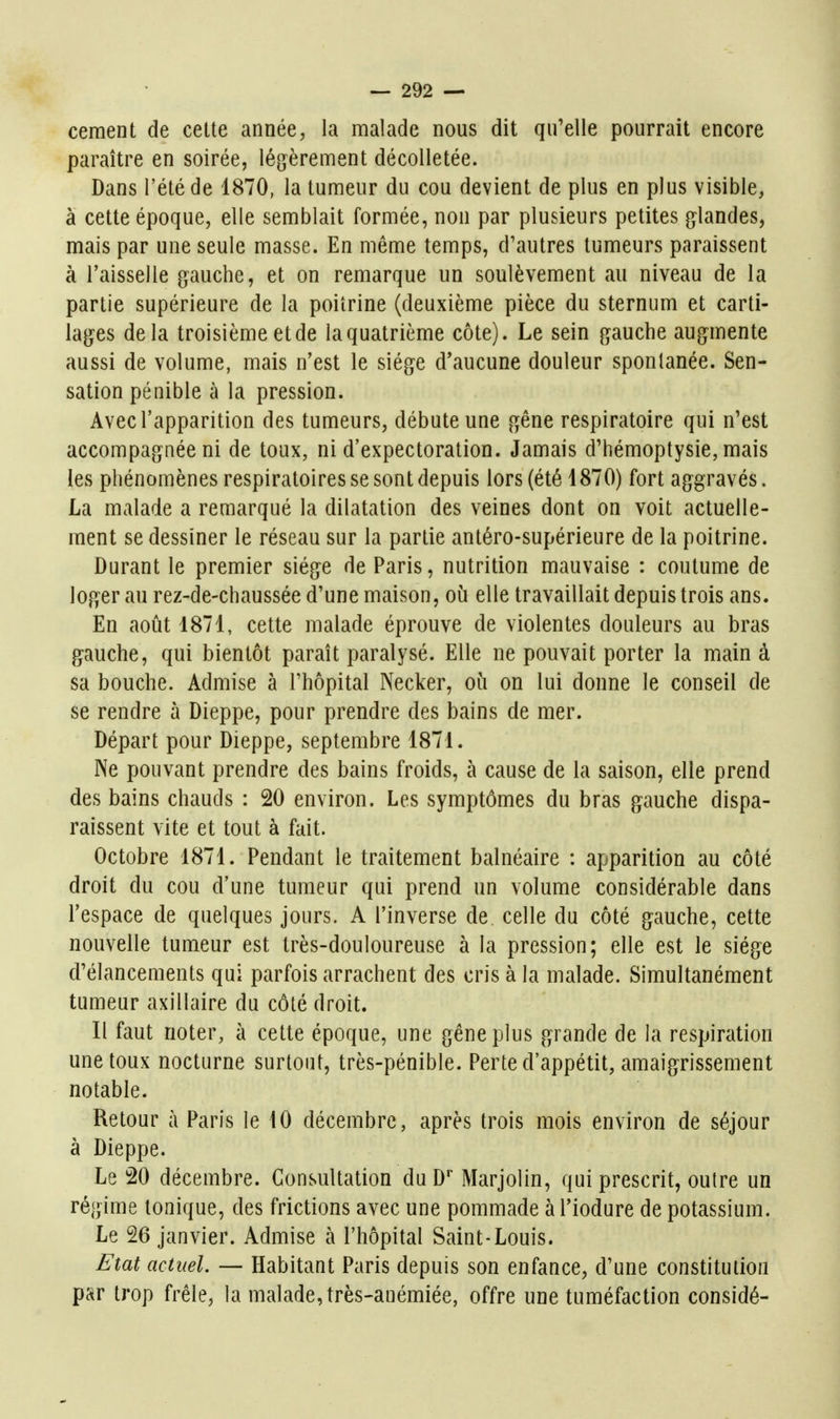 cernent de cette année, la malade nous dit qu'elle pourrait encore paraître en soirée, légèrement décolletée. Dans l'été de 1870, la tumeur du cou devient de plus en plus visible, à cette époque, elle semblait formée, non par plusieurs petites glandes, mais par une seule masse. En même temps, d'autres tumeurs paraissent à l'aisselle gauche, et on remarque un soulèvement au niveau de la partie supérieure de la poitrine (deuxième pièce du sternum et carti- lages delà troisième et de la quatrième côte). Le sein gauche augmente aussi de volume, mais n'est le siège d'aucune douleur spontanée. Sen- sation pénible à la pression. Avec l'apparition des tumeurs, débute une gêne respiratoire qui n'est accompagnée ni de toux, ni d'expectoration. Jamais d'hémoptysie, mais les phénomènes respiratoires se sont depuis lors (été 1870) fort aggravés. La malade a remarqué la dilatation des veines dont on voit actuelle- ment se dessiner le réseau sur la partie antéro-supérieure de la poitrine. Durant le premier siège de Paris, nutrition mauvaise : coutume de loger au rez-de-chaussée d'une maison, où elle travaillait depuis trois ans. En août 1871, cette malade éprouve de violentes douleurs au bras gauche, qui bientôt paraît paralysé. Elle ne pouvait porter la main à sa bouche. Admise à l'hôpital Necker, où on lui donne le conseil de se rendre à Dieppe, pour prendre des bains de mer. Départ pour Dieppe, septembre 1871. Ne pouvant prendre des bains froids, à cause de la saison, elle prend des bains chauds : 20 environ. Les symptômes du bras gauche dispa- raissent vite et tout à fait. Octobre 1871. Pendant le traitement balnéaire : apparition au côté droit du cou d'une tumeur qui prend un volume considérable dans l'espace de quelques jours. A l'inverse de celle du côté gauche, cette nouvelle tumeur est très-douloureuse à la pression; elle est le siège d'élancements qui parfois arrachent des cris à la malade. Simultanément tumeur axillaire du côté droit. Il faut noter, à cette époque, une gêne plus grande de la respiration une toux nocturne surtout, très-pénible. Perte d'appétit, amaigrissement notable. Retour à Paris le iO décembre, après trois mois environ de séjour à Dieppe. Le 20 décembre. Consultation duD Marjolin, qui prescrit, outre un régime tonique, des frictions avec une pommade à l'iodure de potassium. Le 26 janvier. Admise à l'hôpital Saint-Louis. Etat actuel. — Habitant Paris depuis son enfance, d'une constitution par trop frêle, la malade, très-anémiée, offre une tuméfaction considé-