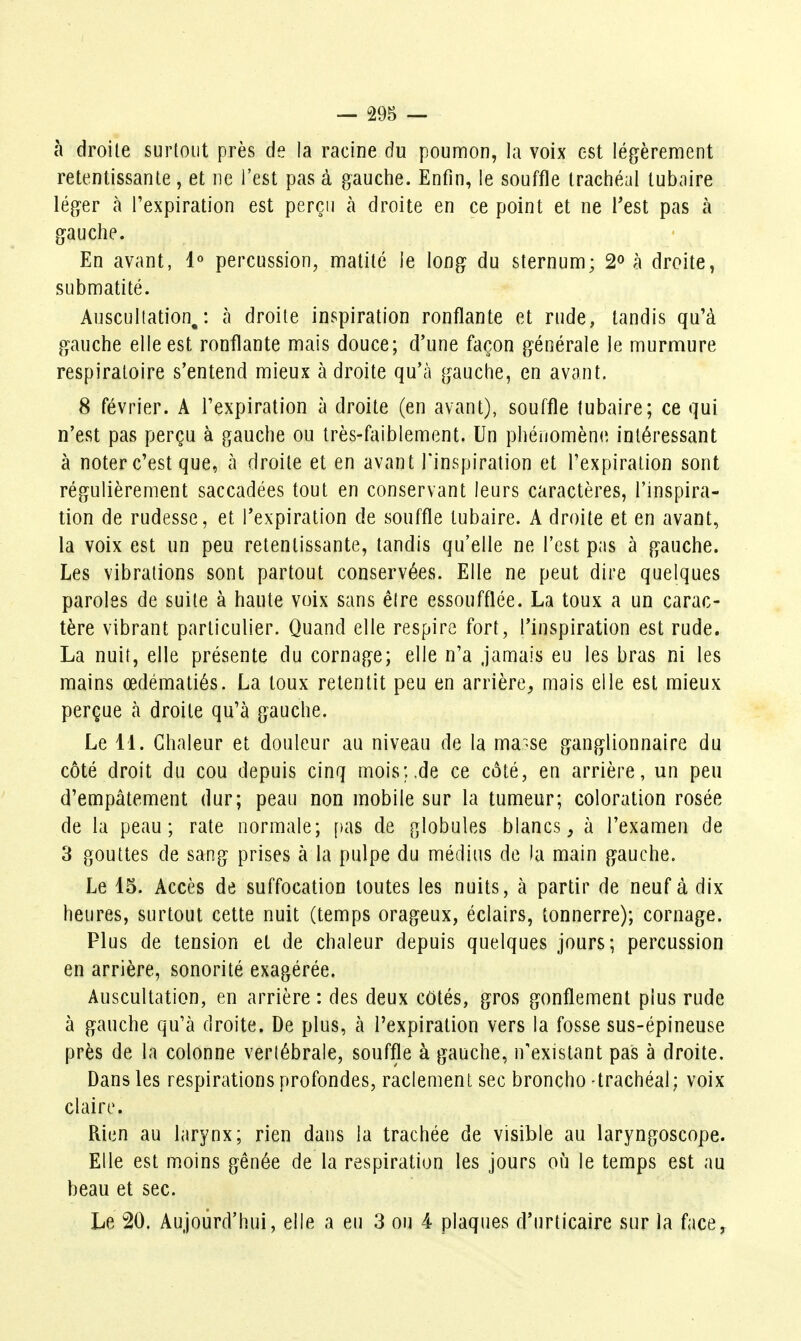 h droite surtout près de la racine du poumon, la voix est légèrement retentissante, et ne l'est pas à gauche. Enfin, le souffle trachéal tubaire léger à l'expiration est perçu à droite en ce point et ne Test pas à gauche. En avant, 1« percussion, matité le long du sternum; 2 à droite, submatité. Auscultation,: à droite inspiration ronflante et rude, tandis qu'à gauche elle est ronflante mais douce; d'une façon générale le murmure respiratoire s'entend mieux à droite qu'à gauche, en avant. 8 février. A l'expiration à droite (en avant), souffle tubaire; ce qui n'est pas perçu à gauche ou très-fciiblement. Un phéuomèn(î intéressant à noter c'est que, à droite et en avant l'inspiration et l'expiration sont régulièrement saccadées tout en conservant leurs caractères, l'inspira- tion de rudesse, et l'expiration de souffle tubaire. A droite et en avant, la voix est un peu retentissante, tandis qu'elle ne l'est pas à gauche. Les vibrations sont partout conservées. Elle ne peut dire quelques paroles de suite à haute voix sans être essoufflée. La toux a un carac- tère vibrant particulier. Quand elle respire fort, l'inspiration est rude. La nuit, elle présente du cornage; elle n'a jamais eu les bras ni les mains œdématiés. La toux retentit peu en arrière, mais elle est mieux perçue à droite qu'à gauche. Le 11. Chaleur et douleur au niveau de la ma>se ganglionnaire du côté droit du cou depuis cinq mois;.de ce coté, en arrière, un peu d'empâtement dur; peau non mobile sur la tumeur; coloration rosée de la peau; rate normale; [las de globules blancs^ à l'examen de 3 gouttes de sang prises à la pulpe du médius de la main gauche. Le 15. Accès de suffocation toutes les nuits, à partir de neuf à dix heures, surtout cette nuit (temps orageux, éclairs, tonnerre); cornage. Plus de tension et de chaleur depuis quelques jours; percussion en arrière, sonorité exagérée. Auscultation, en arrière : des deux cotés, gros gonflement plus rude à gauche qu'à droite. De plus, à l'expiration vers la fosse sus-épineuse près de la colonne vertébrale, souffle à gauche, n'existant pas à droite. Dans les respirations profondes, raclement sec broncho -trachéal; voix claire. Rien au larynx; rien dans la trachée de visible au laryngoscope. Elle est moins gênée de la respiration les jours où le temps est au beau et sec. Le 20. Aujoijrd'hui, elle a eu 3 ou 4 plaques d'urticaire sur la face.