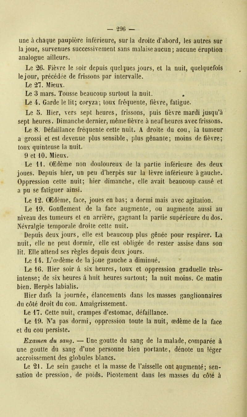 une à chaque paupière inférieure, sur la droite d'abord, les autres sur la joue, survenues successivement sans malaise aucun; aucune éruption analogue ailleurs. Le 26. Fièvre le soir depuis quelques jours, et la nuit, quelquefois le jour, précédée de frissons par intervalle. Le 27. Mieux. Le 3 mars. Tousse beaucoup surtout la nuit. Le 4. Garde le lit; coryza; loux fréquente, fièvre, fatigue. Le 5. Hier, vers sept heures, frissons, puis fièvre mardi jusqu'à sept heures. Dimanche dernier, même fièvre à neuf heures avec frissons. Le 8. Défaillance fréquente cette nuit. A droite du cou, la tumeur a grossi et est devenue plus sensible, plus gênante; moins de fièvre; toux quinteuse la nuit. 9 et 10. Mieux. Le 11. OEdcme non douloureux de la partie inférieure des deux joues. Depuis hier, un peu d'herpès sur la lèvre inférieure à gauche. Oppression cette nuit; hier dimanche, elle avait beaucoup causé et a pu se fatiguer ainsi. Le 12. OEdème, face, joues en bas; a dormi mais avec agitation. Le 19. Gonflement de la face augmente, ou augmente aussi au niveau des tumeurs et en arrière, gagnant la partie supérieure du dos. Névralgie temporale droite cette nuit. Depuis deux jours, elle est beaucoup plus gênée pour respirer. La nuit, elle ne peut dormir, elle est obligée de rester assise dans son lit. Elle attend ses règles depuis deux jours. Le 14. L'œdème de la joue gauche a diminué. Le 16. Hier soir à six heures, toux et oppression graduelle très- intense; de six heures à huit heures surtout; la nuit moins. Ce matin bien. Herpès labialis. Hier dans la journée, élancements dans les masses ganglionnaires du côté droit du cou. Amaigrissement. Le 17. Cette nuit, crampes d'estomac, défaillance. Le 19. N'a pas dormi, oppression toute la nuit, œdème de la face et du cou persiste. Examen du sang, — Une goutte du sang de la malade, comparée à une goutte du sang d'une personne bien portante, dénote un léger accroissement des globules blancs. Le 21. Le sein gauche et la masse de l'aisselle ont augmenté; sen- sation de pression, de poids. Picotement dans les masses du côté à