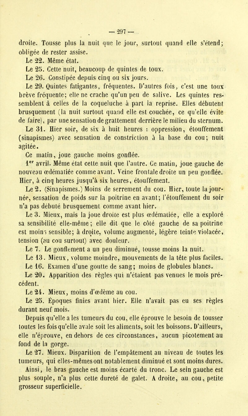 — 297— . droite. Tousse plus la nuit que le jour, surtout quand elle s'étend; obligée de rester assise. Le 22. Même état. Le 25. Cette nuit, beaucoup de quintes de toux. Le 26. Constipée depuis cinq ou six jours. Le 29. Quintes fatigantes, fréquentes. D'autres fois, c'est une toux brève fréquente; elle ne crache qu'un peu de salive. Les quintes res- semblent à celles de la coqueluche à part la reprise. Elles débutent brusquement (la nuit surtout quand elle est couchée, ce qu'elle évite de faire), par une sensation de grattement derrière le milieu du sternum. Le 31. Hier soir, de six à huit heures : oppression, étouffement (sinapismes) avec sensation de constriclion à la base du cou; nuit agitée. Ce matin, joue gauche moins gonflée. 1^' avril. Même état cette nuit que Tautre. Ce matin, joue gauche de nouveau œdématiée comme avant. Veine frontale droite un peu gonflée. Hier, à cinq heures jusqu'à six heures, étouffement. Le 2. (Sinapismes.) Moins de serrement du cou. Hier, toute Ajour- née, sensation de poids sur la poitrine en avant; l'étouffement du soir n'a pas débuté brusquement comme avant hier. Le 3. Mieux, mais la joue droite est plus œdématiée, elle a exploré sa sensibilité elle-même ; elle dit que le côté gauche de sa poitrine est moiuj sensible; à droite, volume augmenté, légère teinte violacée, tension (au cou surtout) avec douleur. Le 7. Le gonflement a un peu diminué, tousse moins la nuit. Le 13. Mieux, volume moindre, mouvements de la tête plus faciles. Le 16. Examen d'une goutte de sang; moins de globules blancs. Le 20. Apparition des règles qui n'étaient pas venues le mois pré- cédent. Le 24. Mieux, moins d'œdème au cou. Le 25. Époques finies avant hier. Elle n'avait pas eu ses règles durant neuf mois. Depuis qu'elle a les tumeurs du cou, elle éprouve le besoin de tousser toutes les fois qu'elle avale soit les aliments, soit les boissons. D'ailleurs, elle n'éprouve, en dehors de ces cifconstances, aucun picotement au fond de la gorge. Le 27. Mieux. Disparition de l'empâtement au niveau de toutes les tumeurs, qui elles-mêmes ont notablement diminué et sont moins dures. Ainsi, le bras gauche est moins écarté du tronc. Le sein gauche est plus souple, n'a plus cette dureté de galet. A droite, au cou, petite grosseur superficielle.