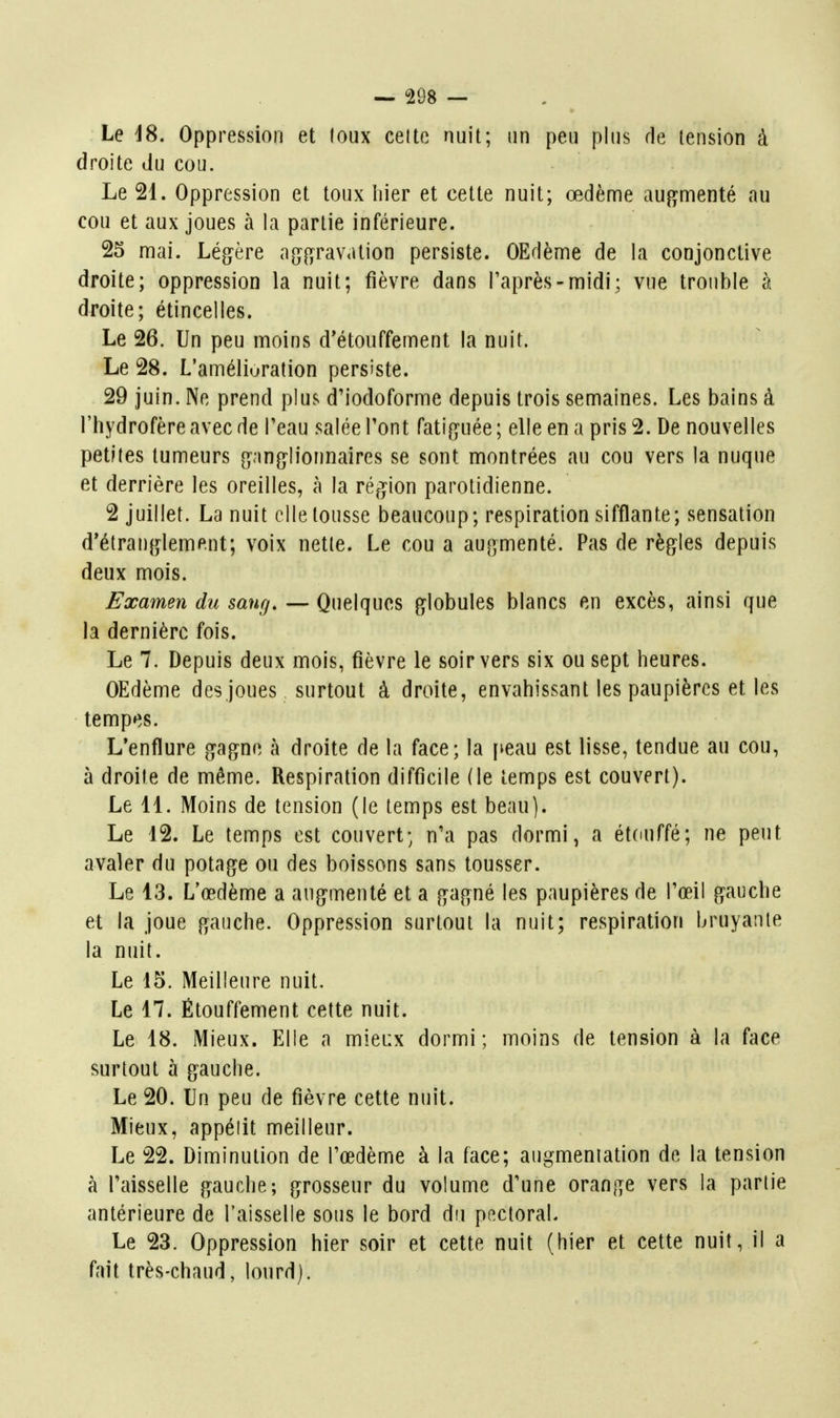 Le 18. Oppression et toux celte nuit; un peu plus de tension à droite du cou. Le 21. Oppression et toux hier et cette nuit; œdème auf^menté au cou et aux joues à la partie inférieure. 25 mai. Lég^ère a^i^f^ravation persiste. OEdème de la conjonctive droite; oppression la nuit; fièvre dans l'après-midi; vue trouble à droite; étincelles. Le 26. Un peu moins d'étouffement la nuit. Le 28. L'amélioration persiste. 29 juin. Ne prend plus d'iodoforme depuis trois semaines. Les bains à l'hydrofèreavecde Peau salée Pont fatig^uée; elle en a pris 2. De nouvelles petites tumeurs gan{}Iionnaires se sont montrées au cou vers la nuque et derrière les oreilles, à la région parolidienne. 2 juillet. La nuit elle tousse beaucoup; respiration sifflante; sensation d*étran{]^lement; voix nette. Le cou a au^jmenté. Pas de règles depuis deux mois. Examen du sang. — Quelques globules blancs en excès, ainsi que la dernière fois. Le 7. Depuis deux mois, fièvre le soir vers six ou sept heures. OEdème des joues surtout à droite, envahissant les paupières et les tempes. L'enflure g^agne à droite de la face; la [leau est lisse, tendue au cou, à droite de même. Respiration difficile (le temps est couvert). Le 11. Moins de tension (le temps est beau). Le 12. Le temps est couvert; n'a pas dormi, a étduffé; ne peut avaler du potage ou des boissons sans tousser. Le 13. L'œdème a augmenté et a gagné les paupières de l'œil gauche et la joue gauche. Oppression surtout la nuit; respiration bruyante la nuit. Le 15. Meilleure nuit. Le 17. Étouffement cette nuit. Le 18. Mieux. Elle a mieux dormi; moins de tension à la face surtout à gauche. Le 20. Un peu de fièvre cette nuit. Mieux, appétit meilleur. Le 22. Diminution de l'œdème à la face; augmentation de la tension à faisselle gauche; grosseur du volume d'une orange vers la partie antérieure de l'aisselle sous le bord du pectoral. Le 23. Oppression hier soir et cette nuit (hier et cette nuit, il a fait très-chaud, lourd).