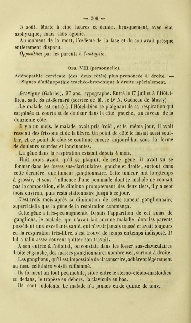 3 août. Morte à cinq heures et demie, brusquement, avec état aspiiyxique. mais sans agonie. Au moment de la mort, l'œdème de la face et du cou avait presque entièrement disparu. Opposition par les parents à Vautopsie. Obs. VIII (personnelle). Adénopathie cervicale (des deux côtés) plus prononcée à droite. — Signes d'adénopathie trachéo-bronchique à droite spécialement. Gravigny (Gabriel), 27 ans, typographe. Entré le 17 juillet à l'Hôtel- Dieu, salle Saint-Bernard (service de M. le D^' N. Guéneau de Mussy). Le malade est entré à l'Hôtel-Dieu se plaignant de sa respiration qui est gênée et courte et de douleur dans le côté gauche, au niveau de la douzième côte. Il y a un mois, le malade avait pris froid , et le même jour, il avait ressenti des frissons et de la fièvre. Un point de côté le faisait aussi souf- frir, et ce point de côté se continue encore aujourd'hui sous la forme de douleurs sourdes et lancinantes. La gêne dans la respiration existait depuis 4 mois. Huit mois avant qu'il se plaignît de cette gêne, il avait vu se former dans les fosses sus-claviculaires gauche et droite, surtout dans cette dernière, une tumeur ganglionnaire. Cette tumeur mit longtemps à grossir, et sous Tinfluence d'une pommade dont le malade ne connaît pas la composition, elle diminua promptement des deux tiers, il y a sept mois environ, puis resta stationnaire jusqu'à ce jour. C'est trois mois après la diminution de cette tumeur ganglionnaire superficielle que la gêne de la respiration commença. Cette gène a très-peu augmenté. Depuis l'apparition de cet amas de ganglions, le malade, qui n'avait fait aucune maladie, dontles parents possèdent une excellente santé, qui n'avait jamais toussé et avait toujours eu la respiration très-libre, s'est trouvé de temps en temps indisposé. Il lui a fallu assez souvent quitter son travail. A son entrée à l'hôpital, on constate dans les fosse? sus-claviculaires droite et gauche, des masses ganglionnaires nombreuses, surtout à droite. Les ganglions, qu'il est impossible de circonscrire, adhèrent légèrement au tissu cellulaire voisin enflammé. Ils forment un tout peu mobile, situé entre le sterno-cléido-mastoïdien en dedans, le trapèze en dehors, la clavicule en bas. Ils sont indolents. Le malade n'a jamais eu de quinte de toux.